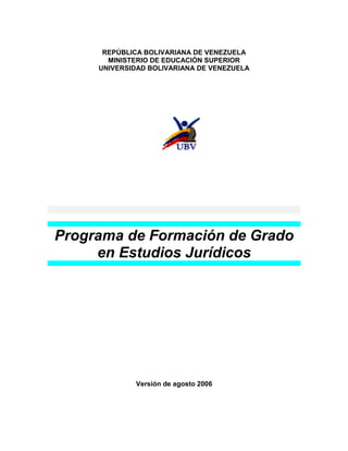 REPÚBLICA BOLIVARIANA DE VENEZUELA
       MINISTERIO DE EDUCACIÓN SUPERIOR
     UNIVERSIDAD BOLIVARIANA DE VENEZUELA




Programa de Formación de Grado
     en Estudios Jurídicos




             Versión de agosto 2006
 