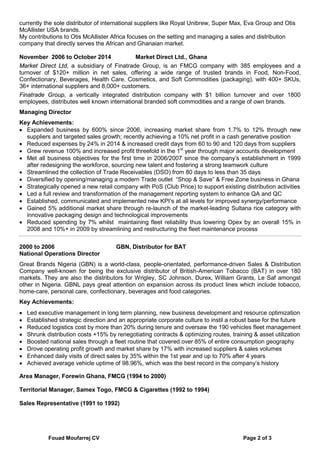 Fouad Moufarrej CV Page 2 of 3
currently the sole distributor of international suppliers like Royal Unibrew, Super Max, Eva Group and Otis
McAllister USA brands.
My contributions to Otis McAllister Africa focuses on the setting and managing a sales and distribution
company that directly serves the African and Ghanaian market.
November 2006 to October 2014 Market Direct Ltd., Ghana
Market Direct Ltd, a subsidiary of Finatrade Group, is an FMCG company with 385 employees and a
turnover of $120+ million in net sales, offering a wide range of trusted brands in Food, Non-Food,
Confectionary, Beverages, Health Care, Cosmetics, and Soft Commodities (packaging), with 400+ SKUs,
36+ international suppliers and 8,000+ customers.
Finatrade Group, a vertically integrated distribution company with $1 billion turnover and over 1800
employees, distributes well known international branded soft commodities and a range of own brands.
Managing Director
Key Achievements:
• Expanded business by 600% since 2006, increasing market share from 1.7% to 12% through new
suppliers and targeted sales growth; recently achieving a 10% net profit in a cash generative position
• Reduced expenses by 24% in 2014 & increased credit days from 60 to 90 and 120 days from suppliers
• Grew revenue 100% and increased profit threefold in the 1st
year through major accounts development
• Met all business objectives for the first time in 2006/2007 since the company’s establishment in 1999
after redesigning the workforce, sourcing new talent and fostering a strong teamwork culture
• Streamlined the collection of Trade Receivables (DSO) from 80 days to less than 35 days
• Diversified by opening/managing a modern Trade outlet “Shop & Save” & Free Zone business in Ghana
• Strategically opened a new retail company with PoS (Club Price) to support existing distribution activities
• Led a full review and transformation of the management reporting system to enhance QA and QC
• Established, communicated and implemented new KPI’s at all levels for improved synergy/performance
• Gained 5% additional market share through re-launch of the market-leading Sultana rice category with
innovative packaging design and technological improvements
• Reduced spending by 7% whilst maintaining fleet reliability thus lowering Opex by an overall 15% in
2008 and 10%+ in 2009 by streamlining and restructuring the fleet maintenance process
2000 to 2006 GBN, Distributor for BAT
National Operations Director
Great Brands Nigeria (GBN) is a world-class, people-orientated, performance-driven Sales & Distribution
Company well-known for being the exclusive distributor of British-American Tobacco (BAT) in over 180
markets. They are also the distributors for Wrigley, SC Johnson, Durex, William Grants, Le Saf amongst
other in Nigeria. GBNL pays great attention on expansion across its product lines which include tobacco,
home-care, personal care, confectionary, beverages and food categories.
Key Achievements:
• Led executive management in long term planning, new business development and resource optimization
• Established strategic direction and an appropriate corporate culture to instil a robust base for the future
• Reduced logistics cost by more than 20% during tenure and oversaw the 190 vehicles fleet management
• Shrunk distribution costs +15% by renegotiating contracts & optimizing routes, training & asset utilization
• Boosted national sales through a fleet routine that covered over 85% of entire consumption geography
• Drove operating profit growth and market share by 17% with increased suppliers & sales volumes
• Enhanced daily visits of direct sales by 35% within the 1st year and up to 70% after 4 years
• Achieved average vehicle uptime of 98.96%, which was the best record in the company’s history
Area Manager, Forewin Ghana, FMCG (1994 to 2000)
Territorial Manager, Samex Togo, FMCG & Cigarettes (1992 to 1994)
Sales Representative (1991 to 1992)
 