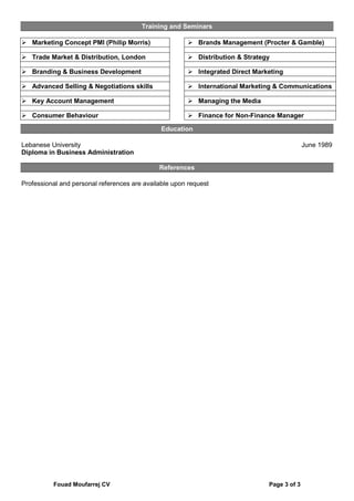 Fouad Moufarrej CV Page 3 of 3
Training and Seminars
 Marketing Concept PMI (Philip Morris)
 Trade Market & Distribution, London
 Branding & Business Development
 Advanced Selling & Negotiations skills
 Key Account Management
 Consumer Behaviour
 Brands Management (Procter & Gamble)
 Distribution & Strategy
 Integrated Direct Marketing
 International Marketing & Communications
 Managing the Media
 Finance for Non-Finance Manager
Education
Lebanese University June 1989
Diploma in Business Administration
References
Professional and personal references are available upon request
 