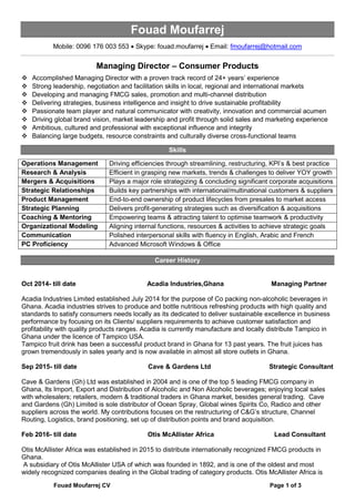 Fouad Moufarrej CV Page 1 of 3
Fouad Moufarrej
Mobile: 0096 176 003 553 • Skype: fouad.moufarrej • Email: fmoufarrej@hotmail.com
Managing Director – Consumer Products
 Accomplished Managing Director with a proven track record of 24+ years’ experience
 Strong leadership, negotiation and facilitation skills in local, regional and international markets
 Developing and managing FMCG sales, promotion and multi-channel distribution
 Delivering strategies, business intelligence and insight to drive sustainable profitability
 Passionate team player and natural communicator with creativity, innovation and commercial acumen
 Driving global brand vision, market leadership and profit through solid sales and marketing experience
 Ambitious, cultured and professional with exceptional influence and integrity
 Balancing large budgets, resource constraints and culturally diverse cross-functional teams
Skills
Operations Management Driving efficiencies through streamlining, restructuring, KPI’s & best practice
Research & Analysis Efficient in grasping new markets, trends & challenges to deliver YOY growth
Mergers & Acquisitions Plays a major role strategizing & concluding significant corporate acquisitions
Strategic Relationships Builds key partnerships with international/multinational customers & suppliers
Product Management End-to-end ownership of product lifecycles from presales to market access
Strategic Planning Delivers profit-generating strategies such as diversification & acquisitions
Coaching & Mentoring Empowering teams & attracting talent to optimise teamwork & productivity
Organizational Modeling Aligning internal functions, resources & activities to achieve strategic goals
Communication Polished interpersonal skills with fluency in English, Arabic and French
PC Proficiency Advanced Microsoft Windows & Office
Career History
Oct 2014- till date Acadia Industries,Ghana Managing Partner
Acadia Industries Limited established July 2014 for the purpose of Co packing non-alcoholic beverages in
Ghana. Acadia industries strives to produce and bottle nutritious refreshing products with high quality and
standards to satisfy consumers needs locally as its dedicated to deliver sustainable excellence in business
performance by focusing on its Clients/ suppliers requirements to achieve customer satisfaction and
profitability with quality products ranges. Acadia is currently manufacture and locally distribute Tampico in
Ghana under the licence of Tampico USA.
Tampico fruit drink has been a successful product brand in Ghana for 13 past years. The fruit juices has
grown tremendously in sales yearly and is now available in almost all store outlets in Ghana.
Sep 2015- till date Cave & Gardens Ltd Strategic Consultant
Cave & Gardens (Gh) Ltd was established in 2004 and is one of the top 5 leading FMCG company in
Ghana, Its Import, Export and Distribution of Alcoholic and Non Alcoholic beverages; enjoying local sales
with wholesalers; retailers, modern & traditional traders in Ghana market, besides general trading. Cave
and Gardens (Gh) Limited is sole distributor of Ocean Spray, Global wines Spirits Co, Radico and other
suppliers across the world. My contributions focuses on the restructuring of C&G’s structure, Channel
Routing, Logistics, brand positioning, set up of distribution points and brand acquisition.
Feb 2016- till date Otis McAllister Africa Lead Consultant
Otis McAllister Africa was established in 2015 to distribute internationally recognized FMCG products in
Ghana.
A subsidiary of Otis McAllister USA of which was founded in 1892, and is one of the oldest and most
widely recognized companies dealing in the Global trading of category products. Otis McAllister Africa is
 