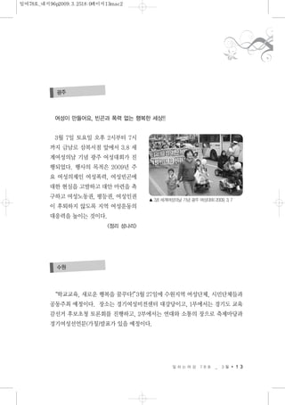 일 하 는 여 성 7 8 호 _ 3 월 1 3
여성이 만들어요, 빈곤과 폭력 없는 행복한 세상!!
3월 7일 토요일 오후 2시부터 7시
까지 금남로 삼복서점 앞에서 3.8 세
계여성의날 기념 광주 여성대회가 진
행되었다. 행사의 목적은 2009년 주
요 여성의제인 여성폭력, 여성빈곤에
대한 현실을 고발하고 대안 마련을 촉
구하고 여성노동권, 평등권, 여성인권
이 후퇴하지 않도록 지역 여성운동의
대응력을 높이는 것이다.
<정리 성나리>
광주
▲ 3.8 세계여성의날 기념 광주 여성대회 2009. 3. 7
“학교교육, 새로운 행복을 꿈꾸다!”3월 27일에 수원지역 여성단체, 시민단체들과
공동주최 예정이다. 장소는 경기여성비전센터 대강당이고, 1부에서는 경기도 교육
감선거 후보초청 토론회를 진행하고, 2부에서는 연대와 소통의 장으로 축제마당과
경기여성선언문(가칭)발표가 있을 예정이다.
수원
일여78호_내지96p2009.3.2518:0페이지13mac2
 