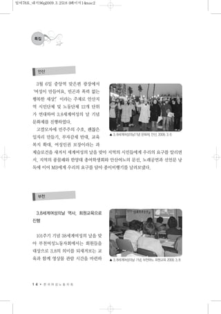 1 4 한 국 여 성 노 동 자 회
특집
3월 6일 중앙역 맞은편 광장에서
‘여성이 만들어요, 빈곤과 폭력 없는
행복한 세상!’이라는 주제로 안산지
역 시민단체 및 노동단체 12개 단위
가 연대하여 3.8세계여성의 날 기념
문화제를 진행하였다.
고깔모자에 민주주의 수호, 괜찮은
일자리 만들기, 부자감세 반대, 교육
복지 확대, 여성인권 보장이라는 과
제슬로건을 새겨서 세계여성의 날을 맞아 지역의 시민들에게 우리의 요구를 알리면
서, 지역의 풍물패와 한양대 총여학생회와 안산여노의 문선, 노래공연과 선언문 낭
독에 이어 MB에게 우리의 요구를 담아 종이비행기를 날려보냈다.
안산
▲ 3. 8세계여성의날기념 문화제, 안산, 2009. 3. 6
3.8세계여성의날 역사, 회원교육으로
진행
101주기 기념 38세계여성의 날을 맞
아 부천여성노동자회에서는 회원들을
대상으로 3.8의 의미를 되새겨보는 교
육과 함께 영상물 관람 시간을 마련하
부천
▲ 3. 8세계여성의날 기념, 부천여노 회원교육 2009. 3. 8
일여78호_내지96p2009.3.2518:0페이지14mac2
 