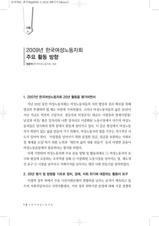1. 2007년 한국여성노동자회 20년 활동을 평가하면서
지난 20년 동안 여성노동자회는 여성노동자들의 지위 향상과 권리 확보를 위해
열심히 투쟁하여 법.제도 마련에 기여하였다. 그러나 여성노동자들의 삶은 20년이
지난 지금도 여전히 고달프다. 정규직과 비정규직/ 대규모 사업장과 영세사업장/
남성과 여성/ 좋은 일자리와 나쁜 일자리로 이중화된 노동시장에서 다수의 여성노
동자들은 양극화의 한쪽 끝에서 힘들게 살아가고 있다. 이 같은 현실에서 여성노동
자가 희망이 있는 삶을 만들어 가기 위해서, 여성노동자의 힘을 키우는 적극적인 시
도가 있어야 한다.‘사업장을 넘어서기 위한 공정한 임금, 임금을 보완하는 사회보
장 체계를 도입’하기 위한 노력과‘대안적 삶의 내용 만들기’등의 다양한 운동이
여성노동운동에서 필요하다는 평가를 하였다.
이에 기반하여 여성노동자회 주요 운동 방향 및 활동과제로 ① 여성노동자의 요
구와 현실에 조응하는 조직역량 강화 ② 이중화된 노동시장을 넘어서는 법. 제도개
선 요구 ③ 시장을 넘어서고 지배가치를 넘어서는 대안 사회 만들기를 결의하였다.
2. 20년 평가 및 방향을 기조로 정치, 경제, 사회 위기에 대응하는 활동이 요구
이명박 정부 하에서 주요 시민사회단체의 영향력을 낮추는 공격이 계속되고 있
으며 사회적일자리나 지역자활센터, 기타 정부 위탁기관 운영에 대해 시장 경쟁력
1 6 한 국 여 성 노 동 자 회
기획
2009년 한국여성노동자회
주요 활동 방향
정문자|한국여성노동자회 대표
일여78호_내지96p2009.3.2518:0페이지16mac2
 