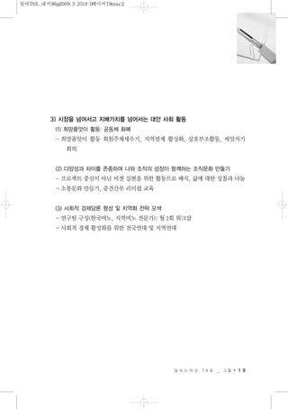 3) 시장을 넘어서고 지배가치를 넘어서는 대안 사회 활동
(1) 희망품앗이 활동: 공동체 화폐
- 희망품앗이 활동 회원주체세우기, 지역연계 활성화, 상호부조활동, 씨앗지기
회의
(2) 다양성과 차이를 존중하며 나와 조직의 성장이 함께하는 조직문화 만들기
- 프로젝트 중심이 아닌 비젼 실현을 위한 활동으로 배치, 삶에 대한 성찰과 나눔
- 소통문화 만들기, 중견간부 리더쉽 교육
(3) 사회적 경제담론 형성 및 지역화 전략 모색
- 연구팀 구성(한국여노, 지역여노 전문가): 월 1회 워크샵
- 사회적 경제 활성화를 위한 전국연대 및 지역연대
일 하 는 여 성 7 8 호 _ 3 월 1 9
일여78호_내지96p2009.3.2518:0페이지19mac2
 