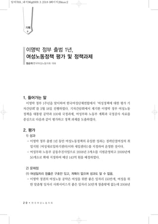 1. 들어가는 말
이명박 정부 1주년을 맞이하여 한국여성단체연합에서‘여성정책에 대한 평가 기
자간담회’를 2월 18일 진행하였다. 기자간담회에서 제기한 이명박 정부 여성노동
정책을 대통령 공약과 100대 국정과제, 여성부와 노동부 계획과 국정감사 자료를
중심으로 다음과 같이 평가하고 정책 과제를 도출하였다.
2. 평가
1) 성과
- 이명박 정부 출범 1년 동안 여성노동정책의 유일한 성과는 경력단절여성의 취
업지원 <여성새로일하기센터(이하 새일센터)>를 지정하여 운영한 것이다.
- 여성부와 노동부 공동추진사업으로 2008년 3개소를 시범운영하고 2009년에
50개소로 확대 지정하여 예산 143억 원을 배정하였다.
2) 문제점
(1) 여성일자리 창출은 구호만 있고, 계획이 없으며 성과도 알 수 없음.
- 이명박 정권의 여성노동 공약은 여성을 위한 좋은 일자리 150만개, 여성을 위
한 맞춤형 일자리 사회서비스직 좋은 일자리 50만개 창출밖에 없는데 2008년
2 0 한 국 여 성 노 동 자 회
기획
이명박 정부 출범 1년,
여성노동정책 평가 및 정책과제
정순자|한국여성노동자회 대표
일여78호_내지96p2009.3.2518:0페이지20mac2
 