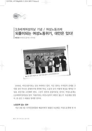 2009년. 여성고용지표는 날로 하락하고 있다. 지금 정부는 부자들의 감세를 고
민할 것이 아니라 경제위기에 취약한 여성, 노동자 등이 어떻게 현실을 헤쳐갈 수
있을 것인가를 고민해야 한다. 그것이 정부의 존립이유일 것이다. 여성노동계는
3.8세계여성의날을 맞아‘되풀이되는 여성노동위기 대안은 없는가’토론회를 열었
다. 본 글은 그 내용을 정리한 것이다.
노동정책 없는 정부
지난 3월 3일 국가인권위원회 배움터에서 열렸던 토론회는 여성노동계에 한 다
4 한 국 여 성 노 동 자 회
특집
3.8세계여성의날 기념 / 여성노동과제
되풀이되는 여성노동위기, 대안은 있다!
배진경|한국여성노동자회 사무처장
▲ 3.8 세계 여성의 날 기념 여성노동계 기자회견(2009.3.3)
일여78호_내지96p2009.3.2518:0페이지4mac2
 