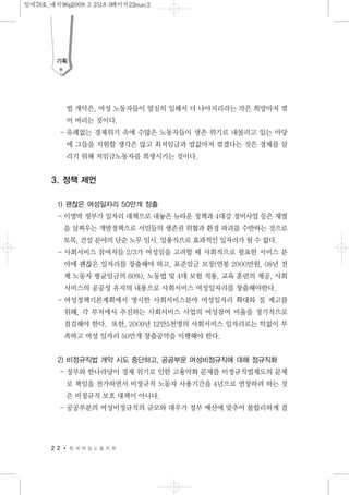 법 개악은, 여성 노동자들이 열심히 일해서 더 나아지리라는 작은 희망마저 꺾
어 버리는 것이다.
- 유례없는 경제위기 속에 수많은 노동자들이 생존 위기로 내몰리고 있는 마당
에 그들을 지원할 생각은 않고 최저임금과 밥값마저 깎겠다는 것은 경제를 살
리기 위해 저임금노동자를 희생시키는 것이다.
3. 정책 제언
1) 괜찮은 여성일자리 50만개 창출
- 이명박 정부가 일자리 대책으로 내놓은 뉴타운 정책과 4대강 정비사업 등은 재벌
을 살찌우는 개발정책으로 서민들의 생존권 위협과 환경 파괴를 수반하는 것으로
토목, 건설 분야의 단순 노무 임시. 일용직으로 효과적인 일자리가 될 수 없다.
- 사회서비스 참여자들 2/3가 여성임을 고려할 때 사회적으로 필요한 서비스 분
야에 괜찮은 일자리를 창출해야 하고, 표준임금 보장(연봉 2000만원, 08년 전
체 노동자 평균임금의 60%), 노동법 및 4대 보험 적용, 교육 훈련의 제공, 사회
서비스의 공공성 유지의 내용으로 사회서비스 여성일자리를 창출해야한다.
- 여성정책기본계획에서 명시한 사회서비스분야 여성일자리 확대와 질 제고를
위해, 각 부처에서 추진하는 사회서비스 사업의 여성참여 비율을 정기적으로
점검해야 한다. 또한, 2009년 12만5천명의 사회서비스 일자리로는 턱없이 부
족하고 여성 일자리 50만개 창출공약을 이행해야 한다.
2) 비정규직법 개악 시도 중단하고, 공공부문 여성비정규직에 대해 정규직화
- 정부와 한나라당이 경제 위기로 인한 고용악화 문제를 비정규직법제도의 문제
로 책임을 전가하면서 비정규직 노동자 사용기간을 4년으로 연장하려 하는 것
은 비정규직 보호 대책이 아니다.
- 공공부분의 여성비정규직의 규모와 대우가 정부 예산에 맞추어 불합리하게 결
2 2 한 국 여 성 노 동 자 회
기획
일여78호_내지96p2009.3.2518:0페이지22mac2
 