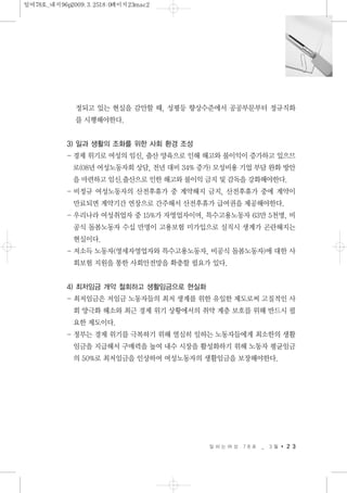 정되고 있는 현실을 감안할 때, 성평등 향상수준에서 공공부문부터 정규직화
를 시행해야한다.
3) 일과 생활의 조화를 위한 사회 환경 조성
- 경제 위기로 여성의 임신, 출산 양육으로 인해 해고와 불이익이 증가하고 있으므
로(08년 여성노동자회 상담, 전년 대비 34% 증가) 모성비용 기업 부담 완화 방안
을 마련하고 임신.출산으로 인한 해고와 불이익 금지 및 감독을 강화해야한다.
- 비정규 여성노동자의 산전후휴가 중 계약해지 금지, 산전후휴가 중에 계약이
만료되면 계약기간 연장으로 간주해서 산전후휴가 급여권을 제공해야한다.
- 우리나라 여성취업자 중 15%가 자영업자이며, 특수고용노동자 63만 5천명, 비
공식 돌봄노동자 수십 만명이 고용보험 미가입으로 실직시 생계가 곤란해지는
현실이다.
- 저소득 노동자(영세자영업자와 특수고용노동자, 비공식 돌봄노동자)에 대한 사
회보험 지원을 통한 사회안전망을 확충할 필요가 있다.
4) 최저임금 개악 철회하고 생활임금으로 현실화
- 최저임금은 저임금 노동자들의 최저 생계를 위한 유일한 제도로써 고질적인 사
회 양극화 해소와 최근 경제 위기 상황에서의 취약 계층 보호를 위해 반드시 필
요한 제도이다.
- 정부는 경제 위기를 극복하기 위해 열심히 일하는 노동자들에게 최소한의 생활
임금을 지급해서 구매력을 높여 내수 시장을 활성화하기 위해 노동자 평균임금
의 50%로 최저임금을 인상하여 여성노동자의 생활임금을 보장해야한다.
일 하 는 여 성 7 8 호 _ 3 월 2 3
일여78호_내지96p2009.3.2518:0페이지23mac2
 