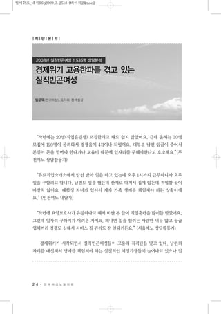 “작년에는 20명(직업훈련생) 모집할려고 해도 쉽지 않았어요. 근데 올해는 30명
모집에 120명이 몰려와서 경쟁율이 4:1이나 되었어요. 대부분 남편 임금이 줄어서
본인이 돈을 벌어야 한다거나 교육비 때문에 일자리를 구해야한다고 호소해요.”(부
천여노 상담활동가)
“유료직업소개소에서 알선 받아 일을 하고 있는데 오후 1시까지 근무하니까 오후
일을 구할려고 합니다. 남편도 일을 했는데 산재로 다쳐서 집에 있는데 취업할 곳이
마땅치 않아요. 대학생 자녀가 있어서 제가 가족 생계를 책임져야 하는 상황이에
요.”(인천여노 내담자)
“작년에 요양보호사가 유망하다고 해서 비싼 돈 들여 직업훈련을 많이들 받았어요.
그런데 일자리 구하기가 어려운 거예요. 왜냐면 일을 할려는 사람만 너무 많고 공급
업체끼리 경쟁도 심해서 서비스 질 관리도 잘 안되거든요.”(서울여노 상담활동가)
경제위기가 시작되면서 실직빈곤여성들이 고용의 직격탄을 맞고 있다. 남편의
자리를 대신해서 생계를 책임져야 하는 실질적인 여성가장들이 늘어나고 있으나 일
2 4 한 국 여 성 노 동 자 회
경제위기 고용한파를 겪고 있는
실직빈곤여성
임윤옥|한국여성노동자회 정책실장
2008년 실직빈곤여성 1,535명 상담분석
| 희| 망| 본| 부|
일여78호_내지96p2009.3.2518:0페이지24mac2
 