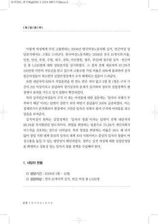 이렇게 여성에게 닥친 고용한파는 2008년 한국여성노동자회 실직, 빈곤여성 상
담분석에서도 그대로 드러난다. 한국여성노동자회는 2008년 전국 10개지부(서울,
인천, 안산, 부천, 수원, 대구, 전북, 마산창원, 광주, 부산)에 접수된 실직·빈곤여
성 총 1,535명에 대한 상담분석을 실시하였다. 그 결과 전체 내담자의 67.2%가
100만원 미만의 저임금을 받고 있으며 고용보험 가입 비율은 29%에 불과하여 실직
빈곤여성들이 최소한의 실업안정망에서 조차 배제되고 있음이 드러났다.
또한 내담자의 93%가 직업훈련을 한 번도 받은 적이 없고 5명 중 1명은 구직 기
간이 2년 이상이라고 응답하여 장기실직의 문제가 심각하며 정부의 실업정책이 현
장에서 효과를 거두고 있지 못함이 확인되었다.
특히 실직빈곤여성들이 구직 시 겪는 어려움에 대한 질문에는‘일자리 자체가 부
족하기 때문’이라는 답변이 상반기 보다 하반기 응답율이 200% 급증하였다. 이는
경제위기가 본격화되어 현장에서 그만큼 일자리 자체가 줄어 구직에 어려움을 겪고
있음을 보여준다.
실직여성이 원하는 실업정책은‘일자리 창출’이라는 답변이 전체 내담자의
86.1%를 차지할만큼 압도적이다. 취업을 희망하는 업종으로 70.5%가 개인사회서
비스직을 선호하는 것으로 나타났다. 특히 창업을 희망하는 비율은 1%도 채 되지
않아 창업 지원 대책 중심의 일자리 대책 보다 사회서비스 중심의 일자리 창출이 여
성고용을 높일 수 있는 방안임이 확인되었다. 정부는 실직 여성에 대한 실업안정망
을 확대하고 실효성 있는 일자리 창출 정책을 수립해야 한다.
1. 내담자 현황
□ 상담기간 : 2008년 1월 - 12월
□ 상담대상 : 전국 10개지역 실직, 빈곤 여성 총 1,535명
2 6 한 국 여 성 노 동 자 회
| 희| 망| 본| 부|
일여78호_내지96p2009.3.2518:0페이지26mac2
 