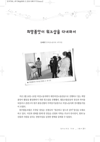 지난 2월 19일~20일 여성노동자회가 대안여성노동운동으로 진행하고 있는 희망
품앗이 활동을 활성화하기 위한 워크샵을 진행했다. 협동조합운동의 정신과 의미를
되살리고 본받고자 원주 밝음신협의 무위당기념관으로 여성노동자회 전국활동가들
이 모였다.
원주협동조합은 무위당 장일순 선생님의“겸손하고 엎드려 살아”정신을 모태로
하고 있다. 서민과 생애를 함께 한 장일순 선생과 지학순 주교가 만나면서, 땅과 농
산물과 사람을 살리는 생명사상을 실천한 생애를 살펴볼 수 있었다.
일 하 는 여 성 7 8 호 _ 3 월 3 1
희망품앗이워크샵을다녀와서
신서영|안산여성노동자회 사무국장
▲ 희망품앗이 워크샵 2009. 2. 19~20
일여78호_내지96p2009.3.2518:0페이지31mac2
 