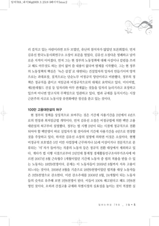 리 걸치고 있는 사람이라면 모두 모였던, 유난히 참석자가 많았던 토론회였다. 먼저
김유선 한국노동사회연구소 소장이 포문을 열었다. 김유선 소장다운 명쾌하고 날카
로운 지적이 이어졌다. 먼저 그는 현 정부의 노동정책에 대해 사설이나 칼럼을 쓰려
고 해도 아무것도 하는 것이 없어 쓸 내용이 없다며 발제를 시작했다. 그는 현 정부
의 노동정책의 핵심은‘녹슨 삽질’로 대변되는 건설업자의 일자리 만들기이며 양적
으로는 과대포장, 질적으로는 단순노무 비정규직 양산이라고 비판했다. 정부의 정
책은 정규직을 줄이고 저임금과 비정규직으로의 대체로 요약되고 있다. 미디어법,
제2롯데월드 건설 등 일자리와 아무 관계없는 것들을 일자리 늘리기라고 포장하고
있으며 아니면 말고식의 무책임으로 일관하고 있다. 법과 규제를 등치시키는 시장
근본주의 사고로 노동시장 유연화에만 정신을 쏟고 있는 것이다.
100만 고용대란설의 허구
현 정부의 정책을 상징적으로 보여주는 것은 기간제 사용기간을 2년에서 4년으
로의 연장과 최저임금법 개악이다. 먼저 김유선 소장은 비정규법에 의한 백만 고용
대란설의 허구부터 설명했다. 정부는 법 시행 2년이 되는 시점에 정규직으로 전환
되어야 할 백만명이 바로 실업자가 될 것이라며 기간제 사용기간을 4년으로 연장할
것을 주장하고 있다. 하지만 김유선 소장의 설명에 의하면 이것은 소설이다. 현행
비정규직 보호법은 5인 미만 사업장에 근무하거나 55세 이상이거나 전문직으로 분
류되는‘사’자가 들어가는 직종의 노동자 등은 정규직 전환 대상에서 제외하고 있
다. 게다가 법 시행 시점으로부터 2년인데 통계청 경제활동인구조사부가조사에 따
르면 2007년 8월 근속월수 1개월이었던 기간제 노동자 중 법의 적용을 받을 수 있
는 노동자는 18만9천명이다. 문제는 이 노동자들이 2009년 8월까지 지속 고용이
되느냐는 것이다. 2008년 8월을 기준으로 18만9천명이었던 법적용 대상 노동자들
은 3만8천명으로 감소한다. 이런 감소추세를 2008년 8월, 24개월이 되는 노동자
들의 숫자로 유추해 보면 1만8천명이 된다. 이들이 100% 해고된다고 해도 1만8천
명인 것이다. 오히려 간접고용 규제와 차별시정의 실효성을 높이는 것이 적절한 실
일 하 는 여 성 7 8 호 _ 3 월 5
일여78호_내지96p2009.3.2518:0페이지5mac2
 