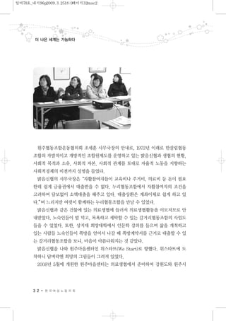 원주협동조합운동협의회 조세훈 사무국장의 안내로, 1972년 이래로 한살림협동
조합의 자발적이고 개방적인 조합원제도를 운영하고 있는 밝음신협과 생협의 현황,
사회적 목적과 소유, 사회적 자본, 사회적 관계를 토대로 자율적 노동을 지향하는
사회적경제의 비젼까지 설명을 들었다.
밝음신협의 사무국장은“자활참여자들이 교육비나 주거비, 의료비 등 돈이 필요
한데 쉽게 금융권에서 대출받을 수 없다. 누리협동조합에서 자활참여자의 조건을
고려하여 담보없이 소액대출을 해주고 있다. 대출상환은 계좌이체로 쉽게 하고 있
다.”며 느리지만 여럿이 함께하는 누리협동조합을 만날 수 있었다.
밝음신협과 같은 건물에 있는 의료생협에 들러서 의료생협활동을 이모저모로 안
내받았다. 노숙인들이 밥 먹고, 목욕하고 세탁할 수 있는 갈거리협동조합의 사업도
들을 수 있었다. 또한, 상지대 희망대학에서 인문학 강의를 들으며 삶을 개척하고
있는 사람들 노숙인들이 쪽방을 얻어서 나갈 때 쪽방계약서를 근거로 대출할 수 있
는 갈거리협동조합을 보니, 마음이 아름다워지는 것 같았다.
밝음신협을 나와 원주마을센터인 위스타트(We Start)로 향했다. 위스타트에 도
착하니 담벼락엔 희망의 그림들이 그려져 있었다.
2008년 5월에 개원한 원주마을센터는 의료생협에서 준비하여 강원도와 원주시
3 2 한 국 여 성 노 동 자 회
더 나은 세계는 가능하다
일여78호_내지96p2009.3.2518:0페이지32mac2
 