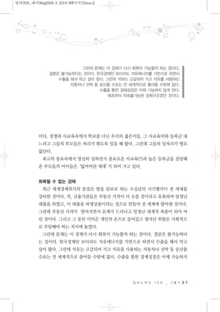 이다. 경쟁과 사교육속에서 학교를 다닌 우리의 젊은이들, 그 사교육비와 등록금 대
느라고 그들의 부모들은 허리가 휘도록 일을 해 왔다. 그런데 그들의 일자리가 별로
없단다.
최고의 풍요속에서 열심히 일하면서 풍요로운 사교육(?)과 높은 등록금을 감당해
온 부모들의 아이들은‘잃어버린 세대’가 되어 가고 있다.
회복될 수 없는 경제
최근 세계경제위기의 본질은 땅을 담보로 하는 수십년의 사기행각이 전 세계를
강타한 것이다. 즉, 금융기관들은 부동산 가격이 더 오를 것이라고 유혹하여 엄청난
대출을 하였고, 이 대출을 파생상품이라는 것으로 만들어 전 세계에 팔아댄 것이다.
그런데 부동산 가격이 떨어지면서 문제가 드러나고 엄청난 세계적 폭풍이 되어 버
린 것이다. 그리고 그 동안 이익은 개인의 손으로 들어갔고 생겨난 위험은 사회적으
로 부담해야 하는 처지에 놓였다.
그런데 문제는 이 경제가 다시 회복이 가능할까 하는 점이다. 결론은 불가능하다
는 것이다. 한국경제만 보더라도 석유에너지를 기반으로 하면서 수출을 해서 먹고
살아 왔다. 그런데 석유는 고갈되어 가고 석유를 사용하는 자동차나 선박 등 공산품
수요는 전 세계적으로 줄어들 수밖에 없다. 수출을 통한 경제성장은 이제 가능하지
일 하 는 여 성 7 8 호 _ 3 월 3 7
그런데 문제는 이 경제가 다시 회복이 가능할까 하는 점이다.
결론은 불가능하다는 것이다. 한국경제만 보더라도 석유에너지를 기반으로 하면서
수출을 해서 먹고 살아 왔다. 그런데 석유는 고갈되어 가고 석유를 사용하는
자동차나 선박 등 공산품 수요는 전 세계적으로 줄어들 수밖에 없다.
수출을 통한 경제성장은 이제 가능하지 않게 된다.
애초부터 지속불가능한 경제구조였던 것이다.
일여78호_내지96p2009.3.2518:0페이지37mac2
 