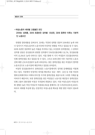 여성노동자 세대별 고용불안 요인
20대는 성희롱, 30대 초중반은 성차별·모성권, 30대 중후반 이후는 기본적
인 노동조건
연령별 상담내용을 살펴보자. 20대는 직장내 성희롱 상담이 30%대로 높게 나타
나 입직시기 여성노동자의 노동지속에 부정적인 영향을 끼치고 있음을 알 수 있다.
30대 초중반 상담에서 높은 비율을 차지하고 있는 모성권과 성차별상담, 그 중에서
성차별 상담은 임신출산과 관련한 성차별이 71%(임신출산해고 55.7%, 임신출산불
이익 15.3%)로 높게 나타나고 있다. 이를 통해 이 시기 여성들이 임신출산육아로
인해 경력단절을 겪고 있음을 알 수 있다. 그리고 30대 중반 이후 기본적인 노동조
건에 대한 근로조건상담이 높게 나타난다는 점은 경력단절을 겪은 여성들이 열악한
노동조건으로 노동시장에 재입직하고 있음을 보여준다.
여성의 임신출산육아기 경력단절은 노동시장에서의 성차별 문제해결을 어렵게
하고 있다. 직장에서 안정적인 위치를 확보하고 임금·배치·승진 등 각종 여성차
별에 문제제기하고 바꿔나가야 할 시기에 경력단절을 겪음으로써 그러한 기회를 잃
어버리기 때문이다. 또한 경력단절을 겪은 여성들은 노동시장 재진입시 경력단절로
인해 고용이 불안정한 비정규 직직종에 취업하고 있다. 이런 여성노동의 비정규직
화 경향은 높은 여성 비정규직 비중(66.3%)을 통해서도 잘 드러난다(김유선,2007).
따라서 세대별 특성에 맞는 안정적인 여성노동권 확보를 위한 방안 마련이 필요하
다.
4 0 한 국 여 성 노 동 자 회
평등의 전화
일여78호_내지96p2009.3.2518:0페이지40mac2
 