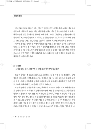 전년도와 비교해 특이한 점이 있다면 300인 이상 사업장에서 성차별 상담내용
분포이다. 지금까지 300인 이상 사업장의 성차별 상담은 임신출산관련 외 교육·
배치·승진, 임금 등 다양한 분포를 보여 왔다. 그러나 08년에는 임신출산해고 및
불이익이 91.3%(임신출산해고 52.2%, 임신출산불이익 39.1%)로 압도적이며 전년
도 52%(임신출산해고 8%, 임신출산불이익 44%)에 비교해 크게 증가한 것이다.
이러한 결과는 경제위기 속에서 임신출산을 이유로 한 차별이 좀 더 노골적으로
나타나는 징후라고 할 수 있다. 또한 여성의 임신출산으로 인한 차별 심화는 여전히
여성에게 임신출산이 노동지속에 걸림돌로 작용하고 있다는 것을 보여준다. 경제위
기속에서 지난‘IMF 여성우선해고’와 같은 사태가 또 다시 발생하지 않도록 하는
대처방안 마련이 시급하다.
2. 모성권
모성권 상담 증가. 산전후휴가 상담 줄고 육아휴직 상담 늘어
모성권 상담은 총 415건(16.5%)으로 07년(14.1%)에 비해 2.4% 증가했다. 상담
내용을 살펴보면 산전후휴가 52.8%, 육아휴직 37.1%, 기타 10.1%의 분포를 보이
고 있다. 특히 산전후휴가 상담이 지난해에 비해 감소하고 육아휴직 상담이 작년
28.3%에 비해 올해 37.1% 증가한 것으로 나타났다.
모성권 상담 중 산전후휴가 52.8%, 육아휴직 37.1%로 전년도와 비교해 산전후휴
가 상담이 감소하고 육아휴직 상담이 증가했다. 사업장 규모를 보면 300인 미만 사
업장에서 전년도에 비해 산전후휴가 상담이 감소하고, 육아휴직 상담이 크게 증가
했다. 이와 같은 상담결과는 우선지원대상기업(보통 300인 미만)의 경우 산전후휴
가 비용을 고용보험에서 부담하기 때문에 당연히 보장되는 산전후휴가보다는 육아
휴직에 대한 상담을 많이 했기 때문이라고 할 수 있다. 이처럼 상담추이에서도 잘
드러나듯이 모성비용 사회전담이 여성노동지속에 큰 영향을 끼치고 있음을 알 수
4 2 한 국 여 성 노 동 자 회
평등의 전화
일여78호_내지96p2009.3.2518:0페이지42mac2
 