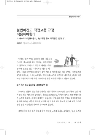 이경수, 김미주씨는 2000년 4월, 극동도시
가스(현 예스코)의 입사 동기로, 고객지원센
터 창구에서 도시가스 공급과 관련한 각종
질의나 민원을 접수·처리하는 업무를 맡
았다. 이들은 6년여의 기간동안 같은 업무를 처리했지만, 처음 2년은‘진방템프그
룹’의 파견으로, 그 후 20개월은‘두레비에스피’의 업무도급 계약으로, 마지막 2년
여는 극동도시가스에 직접 고용계약을 맺은 계약직 사원으로 변동이 있었다.
파견 2년, 도급 20개월, 계약직 2년 뒤…
소속에는 변동이 있었지만 일상적인 업무 감독과 휴가 승인, 근태 관리, 근무 평
가 등은 모두 예스코의 몫이었다. 2005년 10월 25일, 이씨와 김씨는 청천벽력과 같
은 소식을 들었다. 회사가 재계약이 종료되는 11월 30일부로 계약을 해지하겠다고
통보한 것이다. 비슷한 처지의 여직원 5명도 함께 해고 통보를 받았다. 6년 가까이
정을 쌓은 직장인만큼 충격이 클 수밖에 없었다.
풀뿌리라도 잡고 싶은 심정에 일단 정규직 노조에 도움을 요청했다. 당시 글쓴이
일 하 는 여 성 7 8 호 _ 3 월 4 5
현장의 이모저모
불법파견도 직접고용 규정
적용해야한다
≫ 예스코 비정규노동자, 3년 투쟁 끝에 복직판결 받아내다
조구일|전 극동도시가스 노동조합 위원장
일여78호_내지96p2009.3.2518:0페이지45mac2
 