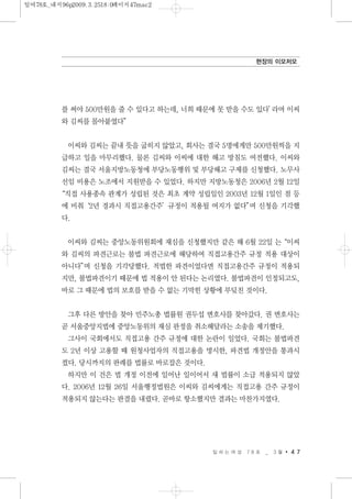 를 써야 500만원을 줄 수 있다고 하는데, 너희 때문에 못 받을 수도 있다’라며 이씨
와 김씨를 몰아붙였다”
이씨와 김씨는 끝내 뜻을 굽히지 않았고, 회사는 결국 5명에게만 500만원씩을 지
급하고 일을 마무리했다. 물론 김씨와 이씨에 대한 해고 방침도 여전했다. 이씨와
김씨는 결국 서울지방노동청에 부당노동행위 및 부당해고 구제를 신청했다. 노무사
선임 비용은 노조에서 지원받을 수 있었다. 하지만 지방노동청은 2006년 2월 12일
“직접 사용종속 관계가 성립된 것은 최초 계약 성립일인 2003년 12월 1일인 점 등
에 비춰‘2년 경과시 직접고용간주’규정이 적용될 여지가 없다”며 신청을 기각했
다.
이씨와 김씨는 중앙노동위원회에 재심을 신청했지만 같은 해 6월 22일 는“이씨
와 김씨의 파견근로는 불법 파견근로에 해당하여 직접고용간주 규정 적용 대상이
아니다”며 신청을 기각당했다. 적법한 파견이었다면 직접고용간주 규정이 적용되
지만, 불법파견이기 때문에 법 적용이 안 된다는 논리였다. 불법파견이 인정되고도,
바로 그 때문에 법의 보호를 받을 수 없는 기막힌 상황에 부딪친 것이다.
그후 다른 방안을 찾아 민주노총 법률원 권두섭 변호사를 찾아갔다. 권 변호사는
곧 서울중앙지법에 중앙노동위의 재심 판정을 취소해달라는 소송을 제기했다.
그사이 국회에서도 직접고용 간주 규정에 대한 논란이 일었다. 국회는 불법파견
도 2년 이상 고용할 때 원청사업자의 직접고용을 명시한, 파견법 개정안을 통과시
켰다. 당시까지의 판례를 법률로 바로잡은 것이다.
하지만 이 건은 법 개정 이전에 일어난 일이어서 새 법률이 소급 적용되지 않았
다. 2006년 12월 26일 서울행정법원은 이씨와 김씨에게는 직접고용 간주 규정이
적용되지 않는다는 판결을 내렸다. 곧바로 항소했지만 결과는 마찬가지였다.
일 하 는 여 성 7 8 호 _ 3 월 4 7
현장의 이모저모
일여78호_내지96p2009.3.2518:0페이지47mac2
 