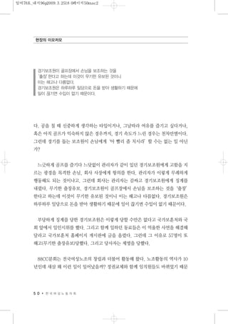 다. 공을 칠 때 신중하게 생각하는 타입이거나, 그날따라 여유를 즐기고 싶다거나,
혹은 아직 골프가 익숙하지 않은 경우까지, 경기 속도가 느린 경우는 천차만별이다.
그런데 경기를 돕는 보조원이 손님에게‘아 빨리 좀 치시라’할 수는 없는 일 아닌
가?
느긋하게 골프를 즐기다 느닷없이 관리자가 같이 있던 경기보조원에게 고함을 지
르는 광경을 목격한 손님, 회사 사장에게 항의를 한다. 관리자가 이렇게 무례하게
행동해도 되는 것이냐고. 그런데 회사는 관리자는 감싸고 경기보조원에게 징계를
내렸다. 무기한 출장유보. 경기보조원이 골프장에서 손님을 보조하는 것을‘출장’
한다고 하는데 이것이 무기한 유보된 것이니 이는 해고나 다름없다. 경기보조원은
하루하루 일당으로 돈을 받아 생활하기 때문에 일이 끊기면 수입이 없기 때문이다.
부당하게 징계를 당한 경기보조원은 이렇게 당할 수만은 없다고 국가보훈처와 국
회 앞에서 일인시위를 했다. 그리고 함께 일하던 동료들은 이 억울한 사연을 해결해
달라고 국가보훈처 홈페이지 게시판에 글을 올렸다. 그런데 그 이유로 57명이 또
해고(무기한 출장유보)당했다. 그리고 당사자는 제명을 당했다.
88CC분회는 전국여성노조의 창립과 더불어 활동해 왔다. 노조활동의 역사가 10
년인데 새삼 왜 이런 일이 일어났을까? 정권교체와 함께 임직원들도 바뀌었기 때문
5 0 한 국 여 성 노 동 자 회
현장의 이모저모
경기보조원이 골프장에서 손님을 보조하는 것을
‘출장’한다고 하는데 이것이 무기한 유보된 것이니
이는 해고나 다름없다.
경기보조원은 하루하루 일당으로 돈을 받아 생활하기 때문에
일이 끊기면 수입이 없기 때문이다.
일여78호_내지96p2009.3.2518:0페이지50mac2
 