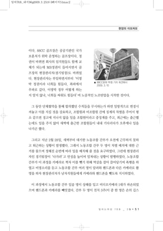 이다. 88CC 골프장은 공공기관인 국가
보훈처가 위탁 운영하는 골프장이다. 정
권이 바뀌면 회사의 임직원들도 함께 교
체가 되는데 MB정권이 들어서면서 골
프장의 현장관리자(경기팀장)도 바뀌었
다. 현장관리자는 부임하면서부터‘이명
박 정권이라 너희들 힘들다. 좌파에서
우파로 갔다. 이명박 정부 어떻게 하는
지 알지 않냐, 너희들 싸워도 힘들다’며 노골적인 노조탄압을 시작한 것이다.
그 동안 단체협약을 통해 합의했던 수칙들을 무시하는가 하면 일방적으로 변경시
켜놓고 이를 지킬 것을 강요하고, 조합원과 비조합원 간에 징계의 차별을 주어서 평
소 같으면 경고에 지나지 않을 일을 조합원이라고 중징계를 주고, 최근에는 출근했
는데도 일을 주지 않아 새벽에 출근한 조합원들이 내내 기다리다가 오후에나 일을
나가곤 했다.
그리고 지난 2월 28일, 새벽부터 대기한 노동조합 간부가 오전에 근무하지 못하
고 퇴근하는 상황이 발생했다. 그래서 노동조합 간부 두 명이 차별 배치에 대한 근
거를 물으며 정해진 순번에 따라 일을 배치해 줄 것을 요구하였다. 그런데 현장관리
자인 경기팀장이‘나가라’고 언성을 높이며 밀쳐내는 상황이 발행하였다. 노동조합
간부가 이 과정을 카메라로 찍자 이를 뺏기 위해 멱살을 잡아 끌어당기며 폭행을 하
였고 비명소리를 듣고 노동조합 간부 여러 명이 달려와 핸드폰과 다른 카메라로 촬
영을 하자 현장관리자가 남자직원들에게 카메라와 핸드폰을 뺏도록 지시하였다.
이 과정에서 노동조합 간부 일곱 명이 상해를 입고 비디오카메라 1대가 파손되었
으며 핸드폰과 카메라를 빼앗겼다. 간부 두 명이 전치 3주(이 중 한 명은 손의 깁스
일 하 는 여 성 7 8 호 _ 3 월 5 1
현장의 이모저모
▲ 88CC분회 투쟁 기자 회견에서
2009. 3. 10
일여78호_내지96p2009.3.2518:0페이지51mac2
 