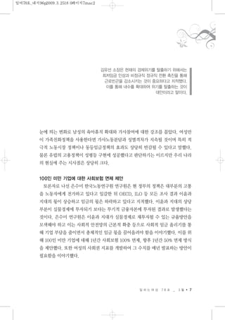 눈에 띄는 변화로 남성의 육아휴직 확대와 가사참여에 대한 강조를 꼽았다. 여성만
이 가족친화정책을 사용한다면 가사노동분담과 성별격차가 지속될 것이며 특히 적
극적 노동시장 정책이나 동등임금정책의 효과도 상당히 반감될 수 있다고 말했다.
물론 유럽의 고용정책이 성평등 구현에 성공했다고 판단하기는 이르지만 우리 나라
의 현실에 주는 시사점은 상당히 크다.
100인 미만 기업에 대한 사회보험 면제 제안
토론자로 나선 은수미 한국노동연구원 연구원은 현 정부의 정책은 대부분의 고통
을 노동자에게 전가하고 있다고 일갈한 뒤 OECD, ILO 등 모든 조사 결과 이윤과
지대의 몫이 상승하고 임금의 몫은 하락하고 있다고 지적했다. 이윤과 지대의 상당
부분이 실물경제에 투자되기 보다는 투기적 금융자본에 투자된 결과로 발생했다는
것이다. 은수미 연구원은 이윤과 지대가 실물경제로 재투자될 수 있는 규율방안을
모색해야 하고 이는 사회적 안전망의 근본적 확충 등으로 사회적 임금 올리기를 통
해 기업 부담을 줄이면서 총체적인 임금 몫을 끌어올려야 함을 이야기했다. 이를 위
해 100인 미만 기업에 대해 1년간 사회보험 100% 면제, 향후 1년간 50% 면제 방식
을 제안했다. 또한 여성의 사회권 지표를 개발하여 그 수치를 매년 발표하는 방안이
필요함을 이야기했다.
일 하 는 여 성 7 8 호 _ 3 월 7
김유선 소장은 현재의 경제위기를 탈출하기 위해서는
최저임금 인상과 비정규직 정규직 전환 촉진을 통해
근로빈곤을 감소시키는 것이 중요하다고 지적했다.
이를 통해 내수를 확대하여 위기를 탈출하는 것이
대안이라고 말이다.
일여78호_내지96p2009.3.2518:0페이지7mac2
 