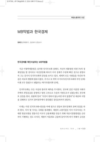 한국경제를 확인사살하는 MB악법들
지금 이명박대통령은 심각한 인지부조화 상태다. 자신이 대통령만 되면 7%의 경
제성장을 할 것이라고 자신만만해 하다가 이미 경제가 수렁에 빠진 것으로 판명나
자 그는 갖가지 인지부조화의 증상을 보이고 있다. 세계의 모든 사람들을 자신과 똑
같은 바보의 행렬에 합류시켰다. 우기고 또 박박 우기다가(인지부조화의 부인 단계)
이젠 모두 틀렸으니 괜찮다는 얘기다(합리화 단계).
인지부조화는 모든 사실과 합리적 예측을 무시한다. 전국에 걸친 미분양 사태가
주택의 과잉공급을 증명하고 텅빈 고속도로 수준의 지방도로가 널렸는데도 전국에
또 삽질을 한다. 촛불에 밀려“국민이 원하지 않는다면 하지 않겠다”던 대운하 사업
을 강행하고 심지어 참여정부에서 중단됐던 경인운하까지 판단다.
이제는 이런 인지부조화=망상을 아예 법으로 만들어 한국경제의 관에 못질을 하
려 한다. 이미 몇 가지는 국회를 통과했다. 재벌의 소원이었던 이미 미국이라는 거
대한 항공모함을 침몰시킨 미국식 금융체제를 만들기 위해 자본시장통합법을 금년
부터 시행하는 것도 모자라, 재벌이 마음대로 금융에 들어가게 하기 위해서 금산분
일 하 는 여 성 7 8 호 _ 3 월 5 3
여성노동자의 시선
MB악법과 한국경제
정태인|경제평론가, 성공회대 겸임교수
일여78호_내지96p2009.3.2518:0페이지53mac2
 
