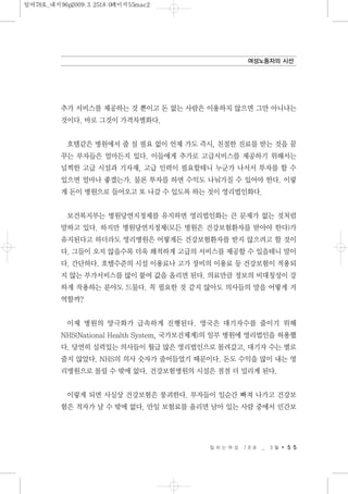 추가 서비스를 제공하는 것 뿐이고 돈 없는 사람은 이용하지 않으면 그만 아니냐는
것이다. 바로 그것이 가격차별화다.
호텔같은 병원에서 줄 설 필요 없이 언제 가도 즉시, 친절한 진료를 받는 것을 꿈
꾸는 부자들은 얼마든지 있다. 이들에게 추가로 고급서비스를 제공하기 위해서는
널찍한 고급 시설과 기자재, 고급 인력이 필요할테니 누군가 나서서 투자를 할 수
있으면 얼마나 좋겠는가. 물론 투자를 하면 수익도 나눠가질 수 있어야 한다. 이렇
게 돈이 병원으로 들어오고 또 나갈 수 있도록 하는 것이 영리법인화다.
보건복지부는 병원당연지정제를 유지하면 영리법인화는 큰 문제가 없는 것처럼
말하고 있다. 하지만 병원당연지정제(모든 병원은 건강보험환자를 받아야 한다)가
유지된다고 하더라도 영리병원은 어떻게든 건강보험환자를 받지 않으려고 할 것이
다. 그들이 오지 않을수록 더욱 쾌적하게 고급의 서비스를 제공할 수 있을테니 말이
다. 간단하다. 호텔수준의 시설 이용료나 고가 장비의 이용료 등 건강보험이 적용되
지 않는 부가서비스를 많이 붙여 값을 올리면 된다. 의료만큼 정보의 비대칭성이 강
하게 작용하는 분야도 드물다. 꼭 필요한 것 같지 않아도 의사들의 말을 어떻게 거
역할까?
이제 병원의 양극화가 급속하게 진행된다. 영국은 대기자수를 줄이기 위해
NHS(National Health System, 국가보건체계)의 일부 병원에 영리법인을 허용했
다. 당연히 실력있는 의사들이 월급 많은 영리법인으로 몰려갔고, 대기자 수는 별로
줄지 않았다. NHS의 의사 숫자가 줄어들었기 때문이다. 돈도 수익을 많이 내는 영
리병원으로 몰릴 수 밖에 없다. 건강보험병원의 시설은 점점 더 밀리게 된다.
이렇게 되면 사실상 건강보험은 붕괴한다. 부자들이 일순간 빠져 나가고 건강보
험은 적자가 날 수 밖에 없다. 만일 보험료를 올리면 남아 있는 사람 중에서 민간보
일 하 는 여 성 7 8 호 _ 3 월 5 5
여성노동자의 시선
일여78호_내지96p2009.3.2518:0페이지55mac2
 