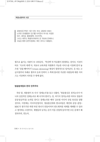 험으로 옮기는 사람이 또 나타난다.‘역선택’의 악순환이 발생하는 것이다. 이것이
바로‘식코의 세계’다. 의료나 교육처럼 차별화가 가능한 서비스를 시장에 맡겨 놓
으면‘단물 빨아먹기’(cream skimming) 현상이 필연적으로 일어난다. 돈 되는 고
급시장부터 차례로 챙겨서 돈과 인력이 그 쪽에 몰리면 가난한 사람들에 대한 서비
스는 지상에서 사라질 수 밖에 없다.
방송법개정과 한국 민주주의
작년 말, 대통령이 또 다시 '경제논리'를 들고 나왔다. "방송통신은 정치논리가 아
니라 실질적인 경제논리로 해 나가야 한다"는 것. 여기서 정치논리란 아마도 방송의
공공성(공익성) 논의일 것이고 경제논리란 예의 '글로벌 미디어 산업 육성'을 말할
것이다. 이번에는 미디어산업이다. 방송통신위와 한나라당은 예컨대 삼성-중앙-
MBC가 생기기만 하면 타임 워너가 만들어져서 반도체처럼 세계를 제패할 수 있다
고 생각하는 모양이다. 재벌들의 넘치는 돈이 이들 산업에 들어가면 모든 문제가 해
결되리라, 믿는다.
5 6 한 국 여 성 노 동 자 회
여성노동자의 시선
경제자유구역은 기존 인천, 부산, 광양에 더해서
노무현 전대통령이 임기를 마치면서 추가로 지정한
대구, 새만금, 황해(평택, 아산지역),
그리고 제주도 특별자치체까지 온 국토에 존재하니
사실상 병원 당연지정제는 깨진 것이나 다름없다.
일여78호_내지96p2009.3.2518:0페이지56mac2
 