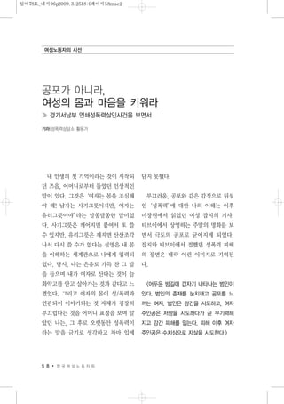 내 인생의 첫 기억이라는 것이 시작되
던 즈음, 어머니로부터 들었던 인상적인
말이 있다. 그것은‘여자는 몸을 조심해
야 해! 남자는 사기그릇이지만, 여자는
유리그릇이야’라는 알쏭달쏭한 말이었
다. 사기그릇은 깨어지면 붙여서 또 쓸
수 있지만, 유리그릇은 깨지면 산산조각
나서 다시 쓸 수가 없다는 설명은 내 몸
을 이해하는 세계관으로 나에게 입력되
었다. 당시, 나는 은유로 가득 찬 그 말
을 들으며 내가 여자로 산다는 것이 늘
화약고를 안고 살아가는 것과 같다고 느
꼈었다. 그리고 여자의 몸이 성/폭력과
연관되어 이야기되는 것 자체가 굉장히
부끄럽다는 것을 어머니 표정을 보며 알
았던 나는, 그 후로 오랫동안 성폭력이
라는 말을 금기로 생각하고 차마 입에
담지 못했다.
부끄러움, 공포와 같은 감정으로 뒤섞
인‘성폭력’에 대한 나의 이해는 이후
미장원에서 읽었던 여성 잡지의 기사,
티브이에서 상영하는 주말의 명화를 보
면서 극도의 공포로 굳어지게 되었다.
잡지와 티브이에서 접했던 성폭력 피해
의 장면은 대략 이런 이미지로 기억된
다.
<어두운 밤길에 갑자기 나타나는 범인이
있다. 범인의 존재를 눈치채고 공포를 느
끼는 여자. 범인은 강간을 시도하고, 여자
주인공은 저항을 시도하다가 곧 무기력해
지고 강간 피해를 입는다. 피해 이후 여자
주인공은 수치심으로 자살을 시도한다.>
5 8 한 국 여 성 노 동 자 회
여성노동자의 시선
공포가 아니라,
여성의 몸과 마음을 키워라
≫ 경기서남부 연쇄성폭력살인사건을 보면서
키라|성폭력상담소 활동가
일여78호_내지96p2009.3.2518:0페이지58mac2
 