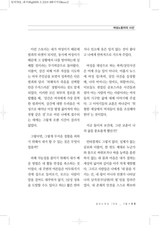 이런 스토리는 내가 여성이기 때문에
범죄의 타겟이 되지만, 동시에 여성이기
때문에 그 상황에서 나를 방어하는데 실
패할 것이라는 무기력감으로 돌아왔다.
더불어, 강간 피해 이후 자살을 시도하
는 여자 주인공을 보면서 성폭력은 다른
범죄와 달리‘피해자가 죽음을 선택할
만큼 수치스러운’경험이라는 것도 알게
되었다. 이러한 모든 외부의 정보를 취
합했을 때,‘강간은 여자에게 가장 끔찍
한 범죄이며, 강간에 대한 두려움은 여
성으로 태어난 이상 평생 짊어져야 하는
천형 같은 것’으로 어린 나에게 접수되
는 데에는 그렇게 오랜 시간이 걸리지
않았다.
그렇다면, 그렇게 무서운 경험을 피하
기 위해서 내가 할 수 있는 것은 무엇이
었을까?
피해 가능성을 줄이기 위해서 내가 배
운 방법은 내 활동 반경을 축소하는 것
이었다. 내 주변의 어른들은 어두워지기
전에 집으로 들어오기, 모르는 사람이
말을 걸어도 대꾸하지 않기, (남성 성욕
을 도발할 수도 있다고 하는) 짧은 반바
지나 민소매 옷은 입지 않는 것이 좋다
고 나에게 반복적으로 가르쳐 주었다.
여성을 대상으로 하는 폭력/살인사건
은 어제 오늘 일이 아니다. 아홉시 뉴스
에 여성 성/폭력, 살인 사건을 등장할
때, 나의 어머니는 엄마도, 외할머니도,
이모들도 겪었던 공포스러운 사건들과
엄마 아는 사람의 아는 사람이라는 여자
들의 기구한 삶에 대해 이야기해 주셨
다. 그 이야기들의 교훈은 하나같이‘위
험한 세상에서 여자들이 몸을 조심해야
한다’는 것이었다.
지금 돌이켜 보건대, 그런 교훈이 나
의 삶을 풍요롭게 했던가?
안타깝게도 그렇지 않다. 실체가 없는
공포와 더불어, 한 번도 제대로 누군가
와 몸으로 싸워보거나 싸울 능력을 훈련
하지 않는 내 몸과 마음은 내가 접하는
세상의 넓이와 깊이를 아주 작게 제한했
다. 그리고 사람들은 나에게‘내 몸을 지
키는 건, 내 몫이 아니라 언젠가 나타날
나의 남자친구(남편)의 몫’임을 알려주
었다. 내 존재의 안전을 스스로 확보하
일 하 는 여 성 7 8 호 _ 3 월 5 9
여성노동자의 시선
일여78호_내지96p2009.3.2518:0페이지59mac2
 