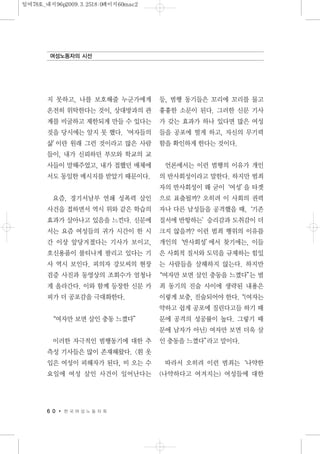 지 못하고, 나를 보호해줄 누군가에게
온전히 위탁한다는 것이, 상대방과의 관
계를 비굴하고 제한되게 만들 수 있다는
것을 당시에는 알지 못 했다.‘여자들의
삶’이란 원래 그런 것이라고 많은 사람
들이, 내가 신뢰하던 부모와 학교의 교
사들이 말해주었고, 내가 접했던 매체에
서도 동일한 메시지를 받았기 때문이다.
요즘, 경기서남부 연쇄 성폭력 살인
사건을 접하면서 역시 위와 같은 학습의
효과가 살아나고 있음을 느낀다. 신문에
서는 요즘 여성들의 귀가 시간이 한 시
간 이상 앞당겨졌다는 기사가 보이고,
호신용품이 불티나게 팔리고 있다는 기
사 역시 보인다. 피의자 강모씨의 현장
검증 사진과 동영상의 조회수가 엄청나
게 올라간다. 이와 함께 등장한 신문 카
피가 더 공포감을 극대화한다.
“여자만 보면 살인 충동 느꼈다”
이러한 자극적인 범행동기에 대한 추
측성 기사들은 많이 존재해왔다. <흰 옷
입은 여성이 피해자가 된다, 비 오는 수
요일에 여성 살인 사건이 일어난다는
등, 범행 동기들은 꼬리에 꼬리를 물고
흉흉한 소문이 된다. 그러한 신문 기사
가 갖는 효과가 하나 있다면 많은 여성
들을 공포에 떨게 하고, 자신의 무기력
함을 확인하게 한다는 것이다.
언론에서는 이런 범행의 이유가 개인
의 반사회성이라고 말한다. 하지만 범죄
자의 반사회성이 왜 굳이‘여성’을 타겟
으로 표출될까? 오히려 이 사회의 권력
자나 다른 남성들을 공격했을 때,‘기존
질서에 반항하는’승리감과 도취감이 더
크지 않을까? 이런 범죄 행위의 이유를
개인의‘반사회성’에서 찾기에는, 이들
은 사회적 질서와 도덕을 규제하는 힘있
는 사람들을 살해하지 않는다. 하지만
“여자만 보면 살인 충동을 느꼈다”는 범
죄 동기의 진술 사이에 생략된 내용은
이렇게 보충, 진술되어야 한다.“(여자는
약하고 쉽게 공포에 질린다고들 하기 때
문에 공격의 성공률이 높다. 그렇기 때
문에 남자가 아닌) 여자만 보면 더욱 살
인 충동을 느꼈다”라고 말이다.
따라서 오히려 이런 범죄는‘나약한
(나약하다고 여겨지는) 여성들에 대한
6 0 한 국 여 성 노 동 자 회
여성노동자의 시선
일여78호_내지96p2009.3.2518:0페이지60mac2
 