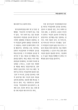 혐오범죄’라고 불려야 한다.
한국성폭력상담소에서 몇 년 동안 진
행해온‘여성주의 자기방어’라는 사업
이 있다.‘자기 방어’라는 것은 반성폭
력운동에서 여성들을 공포에 압도된 무
기력한 성별화된 주체로만 설명하는 것
이 여성들의 삶에서 변화를 시작하게 하
기 어렵다는 비판적 문제의식에서 시작
된 활동이다. 성폭력을 조장, 방치하는
문화가 여성들에게 무기력함과 공포를
학습시킨다면 그 무기력함과 공포를 역
전시킬 수 있는 새로운 몸 체험을 하는
훈련을 말한다. 택견, 태권도 여자 사범/
관장들과 연계하여, 자기에게 익숙한 몸
상태를 느껴보고, 그것과 다른 격렬한
몸 체험을 해보는 연습(주말도장, 걸파
워캠프 등)을 한다. 이런 프로그램은‘성
폭력’을 계기로 여성들에게 필요한 것은
‘공포’가 아니라, 공포를 강요하는 사회
적 분위기를 깨고 자신의 몸과 마음을
강하게 훈련하는 것임에 대한 확신을 기
반으로 한다. 이는 사회적으로 성폭력
사건을‘여성들에게 몸조심하라’는 훈
계와 공포 조장의 계기로 삼는 것에 대
한 사회 비판적 메시지이기도 하다.
이번 경기서남부 여성연쇄살인사건
을 계기로 여성들에게 공포를 유포하는
것보다 더 필요한 것은, 우리 사회의 상
식과 문화, 그 중에서도 교육과 미디어
가 얼마나‘여성의 공포와 무기력감’을
당연시하고 방치했는지를 성찰하는 것
이다. 이와 더불어 내가, 내 어머니가,
내 어머니의 어머니가 익숙했던‘공포’
가 여성들의 일상과 삶을 축소시키고 그
들의 세상을 위축시켰다면, 다음 세대의
여성들에게는 그 공포가 아닌 강한 몸과
마음의 훈련이 필요할 것이다. 그들에게
는 더 넓은 세상을 항해할 더 강하고 더
확장된 몸과 마음을 물려주자.
일 하 는 여 성 7 8 호 _ 3 월 6 1
여성노동자의 시선
일여78호_내지96p2009.3.2518:0페이지61mac2
 