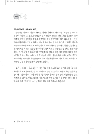 경력단절예방, 보육지원 시급
한국여성노동자회 정문자 대표는 경제위기때마다 나타나는‘여성은 집으로’의
유령이 되살아나고 있다고 말하면서 일과 생활의 조화를 위한 사회환경조성과 취약
계층에 대한 사회안전망 확충을 강조했다. 특히 경력단절이 되지 않도록 하는 것이
근본적인 방안이라고 지적했다. 여성의 출산 육아로 인한 휴가시 대체인력 방안을
마련하고 보육을 사회적 제도로 안착시켜 구조화해야할 것이라고 말했다. 경력단절
후 재입직을 하려는 문을 넓혀야 하며 사회서비스 일자리 등을 증가시킬 것을 제안
했다. 민주노동당 곽정숙 의원은 현재 출산과 보육에 대한 지원법안을 마련해 일자
리 창출을 고민하고 있다면서 운을 떼었다. 한국여성노동자회가 지난 3년간 진행한
저소득가정 아이돌봄 사업을 골자로 하여 정부재정을 통해 전국적으로, 지속적으로
확대할 수 있는 방안을 연구 중이라고 말했다.
많은 이야기들이 오고 갔지만 지금 시점에서 필요한 것은 정부의 정책기조 변화
와 기업의 태도변화이다. 알고도 시행하지 않는 것, 듣고도 모른 척 하는 것은 책임
방기에 다름 아니다. 그러나 이 정부는 심지어 듣지도 않고 있다. 이날 노동부 근로
기준과 과장은 토론자로 참석할 것을 약속했지만 토론회 시작 2시간 전에 불참을
통보해 왔다. 언제까지 녹슨 삽질로만 일관할지 우려스럽기만 하다.
8 한 국 여 성 노 동 자 회
특집
일여78호_내지96p2009.3.2518:0페이지8mac2
 