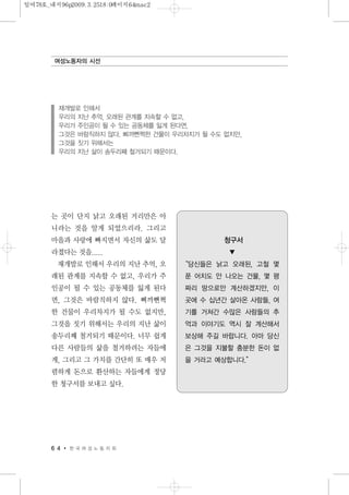 는 곳이 단지 낡고 오래된 거리만은 아
니라는 것을 알게 되었으리라. 그리고
마을과 사랑에 빠지면서 자신의 삶도 달
라졌다는 것을.....
재개발로 인해서 우리의 지난 추억, 오
래된 관계를 지속할 수 없고, 우리가 주
인공이 될 수 있는 공동체를 잃게 된다
면, 그것은 바람직하지 않다. 삐까뻔쩍
한 건물이 우리차지가 될 수도 없지만,
그것을 짓기 위해서는 우리의 지난 삶이
송두리째 철거되기 때문이다. 너무 쉽게
다른 사람들의 삶을 철거하려는 자들에
게, 그리고 그 가치를 간단히 또 매우 저
렴하게 돈으로 환산하는 자들에게 정당
한 청구서를 보내고 싶다.
6 4 한 국 여 성 노 동 자 회
여성노동자의 시선
재개발로 인해서
우리의 지난 추억, 오래된 관계를 지속할 수 없고,
우리가 주인공이 될 수 있는 공동체를 잃게 된다면,
그것은 바람직하지 않다. 삐까뻔쩍한 건물이 우리차지가 될 수도 없지만,
그것을 짓기 위해서는
우리의 지난 삶이 송두리째 철거되기 때문이다.
청구서
▼
“당신들은 낡고 오래된, 고철 몇
푼 어치도 안 나오는 건물, 몇 평
짜리 땅으로만 계산하겠지만, 이
곳에 수 십년간 살아온 사람들, 여
기를 거쳐간 수많은 사람들의 추
억과 이야기도 역시 잘 계산해서
보상해 주길 바랍니다. 아마 당신
은 그것을 지불할 충분한 돈이 없
을 거라고 예상합니다.”
일여78호_내지96p2009.3.2518:0페이지64mac2
 