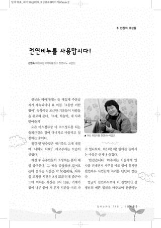 귓살을 떼어가려는 듯 매섭게 추운날
씨가 계속되더니 요 며칠‘그동안 미안
했어’속삭이듯 포근한 기운들이 사람들
을 위로해 준다.‘그래, 하늘아, 네 사과
받아줄게’
요즘 버스정류장 네 코스정도쯤 되는
출퇴근길을 걸어 다니기로 마음먹고 실
천하는 중이다.
철길 옆 앙증맞은 애기쑥도 고개 내밀
며‘나와도 되요?’애교부리는 모습이
귀엽다.
계절 중 우주만물이 소생하는 봄이 제
일 좋아한다. 그 봄을 감상하며 걸어오
는데 걸리는 시간은 약 35분이다. 사무
실 도착한 시간은 8시 55분인데 출근카
드에 찍히는 시간은 9시 11분. 기계가
힘이 너무 좋아 저 혼자 시간을 미리 가
고 있나보다. 하! 하! 하! 일터를 들어서
는 마음은 언제나 즐겁다.
‘반갑습니다’마주치는 이들에게 인
사를 건네면서 사무실 바로 앞에 위치한
천연비누 사업단에 자리를 단단히 잡는
다.
얼굴이 천연비누보다 더 천연이신 선
생님의 예쁜 얼굴을 마주보며 천연비누
일 하 는 여 성 7 8 호 _ 3 월 6 5
현장의 여성들
김영숙|마산희망지역자활센터 천연비누 사업단
천연비누를사용합시다!
▲ 마산 희망자활 천연비누사업단
일여78호_내지96p2009.3.2518:0페이지65mac2
 