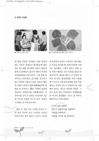 현장의 여성들
에 대한 공부를 시작한다. 일반 합성세
제는 석유의 정제유나 폐식용유에 방부
제나 응고제를 첨가하여 만들기 때문에
물에 잘 융해되지 않으며 산화가 어려워
자연생태계를 파괴시킨다. 그에 반해 천
연비누는 방부제나 응고제를 첨가하지
않고 깨끗한 식물성 오일로 만들기 때문
에 산화가 잘되어 자연 생태계파괴에 영
향을 덜 미친다고 했다. 그래서 합성세
제보다는 천연비누를 사용해야한다. 천
연비누를 굳이 두 종류로 나눈다면 고온
법 비누과 저온법 비누가 있다. 천연비
누사용은 곧 자연보호이다.
결국 이 세상 모든 이치를 따지고 보
면 결국 우주의 모든 이치들은 인간의
피부조직이 엉켜 있듯이 서로가 서로에
게 밀착되어 있다는 사실이다. 평소에도
난 자신을 평가할 때 자연주의자에 가깝
다고 생각했다. 그래서 샴푸나 퐁퐁 등
을 적게 사용하는 것이 다인줄 알았는데
천연비누의 개념을 배우고 난 뒤부터 달
라진 게 있다. 합성세제를 적게 사용할
것이 아니라 아예 합성세제를 절대 사용
해서는 안되며 반드시 천연비누를 사용
해야 한다는 것으로 바뀌게 되었다. 그
러고 보면 일을 시작하면서 경제활동뿐
만 아니라 환경활동 그리고 삶 바꾸기
활동까지도 하게 되었다.
그리고 나는 외친다.
‘반드시 천연비누를 사용하자’
‘자연을 보호하자’
‘건강을 지키며 잘 살아보자’
6 6 한 국 여 성 노 동 자 회
▲ 천연비누 만들기 실습 ▲ 마산희망자활 참여자들이 만든 천연비누
일여78호_내지96p2009.3.2518:0페이지66mac2
 