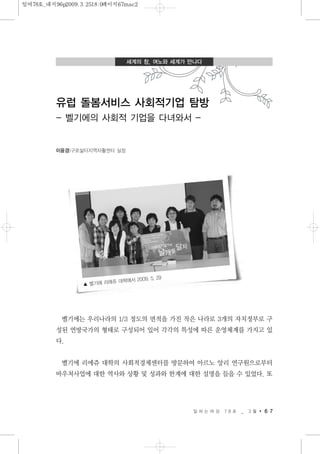 벨기에는 우리나라의 1/3 정도의 면적을 가진 작은 나라로 3개의 자치정부로 구
성된 연방국가의 형태로 구성되어 있어 각각의 특성에 따른 운영체계를 가지고 있
다.
벨기에 리에쥬 대학의 사회적경제센터를 방문하여 아르노 앙리 연구원으로부터
바우처사업에 대한 역사와 상황 및 성과와 한계에 대한 설명을 들을 수 있었다. 또
일 하 는 여 성 7 8 호 _ 3 월 6 7
세계의 창, 여노와 세계가 만나다
유럽 돌봄서비스 사회적기업 탐방
- 벨기에의 사회적 기업을 다녀와서 -
이윤경|구로삶터지역자활센터 실장
▲ 벨기에 리에쥬 대학에서 2009. 5. 29
일여78호_내지96p2009.3.2518:0페이지67mac2
 