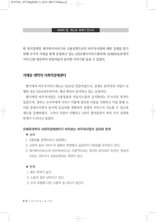 한 복지정책인 재가복지서비스와 고용정책으로의 바우처사업에 대한 실제를 알기
위해 두가지 사업을 함께 운영하고 있는 CSD(재가서비스센터)와 ADMR(농촌재가
서비스)를 방문하여 담당자들의 솔직한 이야기를 들을 수 있었다.
리에쥬 대학의 사회적경제센터
벨기에의 바우처서비스제도는 2001년 만들어졌으나, 실제로 본격적인 사업이 진
행된 것은 2004년부터이며, 매년 예산이 증가하고 있는 실정이다.
벨기에의 바우처사업은 고용창출과 비공식노동의 공식화라는 두가지의 목적이
있었으며, 정부는 소비자에게 서비스 이용에 필요한 비용을 지원하고 이를 통해 소
비를 증대시키면서 동시에 공급자를 개방하여 경쟁적 서비스가 가능할 수 있도록
제도를 설계하였다. 그러나 사업이 시행되고 5년이 접어들면서 여러 가지 성과와
한계가 드러나고 있었다.
리에쥬대학의 사회적경제센터가 바라보는 바우처사업의 성과와 한계
◈ 성과
1. 고용창출 정책으로서 성공했다.
2. 교육의 질과 서비스의 질에서 측면에서 공급자의 다양성을 유지하고 있다.
3. 재가복지서비스와 바우처서비스는 이론적으로는 엄격히 분리되어 있지만, 현실적
으로는 섞이거나 상호보완되는 측면이 있다.
◈ 한계
1. 예산 투여가 높다.
2. 노동의 질이 낮아지고 있다.
3. 조직 유형에 다른 고용의 질 차이가 생긴다.
6 8 한 국 여 성 노 동 자 회
세계의 창, 여노와 세계가 만나다
일여78호_내지96p2009.3.2518:0페이지68mac2
 