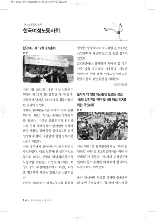 7 4 한 국 여 성 노 동 자 회
한국여성노동자회
여성노동자회소식
한국여노 제 17회 정기총회
지난 1월 10일(토) 대전 유성 신협연수
원에서 제 17차 정기총회를 개최하였다.
전국에서 달려온 100여명의 활동가들이
한 자리에 모였다.
정태인 경제평론가를 모시고‘미국 금융
위기와 대안’이라는 주제로 경제강의
를 들었다. 미국발 금융위기의 원인과
그로 인해 세계경제가 한꺼번에 침체에
빠진 상황을 귀에 쏙쏙 들어오도록 쉽게
설명해 주셨다. 오랜만에 열띤 경제수업
시간이 되었다.
이번 총회에서 한국여노의 새 임원진이
구성되었다. 대표 정문자(전 인천여성노
동자회 회장), 부대표 박남희(전국여성
노동조합 위원장), 김영숙(대구여노 회
장), 감사 주경미(광주여노 회장), 최성
호 변호사가 새로운 임원으로 선출되었
다.
이어서 2008년도 여성노동자회 활동을
생생한 영상자료로 보고하였고, 2009년
사업계획과 예산의 보고 및 승인 절차가
있었다.
2009년에는 경제위기 속에서 할 일이
아주 많을 것이라고 기대한다. 새로운
임원진과 함께 올해 여성노동자회 모든
활동가들의 멋진 활동을 기대한다.
<정리 신명진>
모두가 다 알고 당신들만 모르는 진실
‘폭력 살인진압 규탄 및 MB 악법 저지를
위한 국민대회’
지난 2월 1일 청계광장에서는‘폭력 살
인진압 규탄 및 MB악법저지를 위한 국
민대회’가 열렸다. 야4당과 민생민주국
민회의 등이 주최한 이 대회에 한국여성
노동자회도 함께 했다.
용산 참사에서 사망한 철거민 윤용헌씨
의 부인 유영숙씨는“왜 불이 났는지 국
일여78호_내지96p2009.3.2518:1페이지74mac2
 