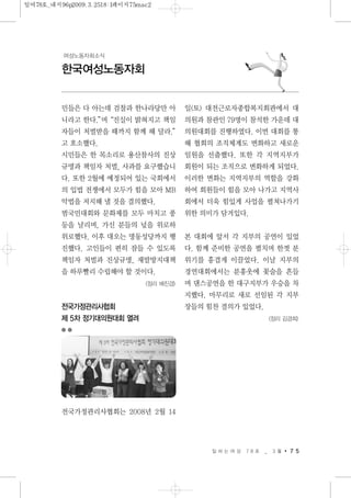 일 하 는 여 성 7 8 호 _ 3 월 7 5
한국여성노동자회
여성노동자회소식
민들은 다 아는데 검찰과 한나라당만 아
니라고 한다.”며“진실이 밝혀지고 책임
자들이 처벌받을 때까지 함께 해 달라.”
고 호소했다.
시민들은 한 목소리로 용산참사의 진상
규명과 책임자 처벌, 사과를 요구했습니
다. 또한 2월에 예정되어 있는 국회에서
의 입법 전쟁에서 모두가 힘을 모아 MB
악법을 저지해 낼 것을 결의했다.
범국민대회와 문화제를 모두 마치고 풍
등을 날리며, 가신 분들의 넋을 위로하
위로했다. 이후 대오는 명동성당까지 행
진했다. 고인들이 편히 잠들 수 있도록
책임자 처벌과 진상규명, 재발방지대책
을 하루빨리 수립해야 할 것이다.
<정리 배진경>
전국가정관리사협회
제 5차 정기대의원대회 열려
전국가정관리사협회는 2008년 2월 14
일(토) 대전근로자종합복지회관에서 대
의원과 참관인 79명이 참석한 가운데 대
의원대회를 진행하였다. 이번 대회를 통
해 협회의 조직체계도 변화하고 새로운
임원을 선출했다. 또한 각 지역지부가
회원이 되는 조직으로 변화하게 되었다.
이러한 변화는 지역지부의 역할을 강화
하여 회원들이 힘을 모아 나가고 지역사
회에서 더욱 힘있게 사업을 펼쳐나가기
위한 의미가 담겨있다.
본 대회에 앞서 각 지부의 공연이 있었
다. 함께 준비한 공연을 펼치며 한껏 분
위기를 흥겹게 이끌었다. 이날 지부의
경연대회에서는 분홍옷에 꽃술을 흔들
며 댄스공연을 한 대구지부가 우승을 차
지했다. 마무리로 새로 선임된 각 지부
장들의 힘찬 결의가 있었다.
<정리 김경희>
일여78호_내지96p2009.3.2518:1페이지75mac2
 
