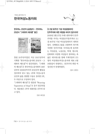 한국여노 20년의 숨결담아 - 한국여노
20년사“그대와의 해오름”발간
창립 20주년이었던 지난 2007년부터
기획한“한국여성노동자회 20년사 -그
대와의 해오름”이 발간되었다.“그대와
의 해오름”은 한국여성노동자회의 1987
년부터 2006년까지의 20년간의 활동을
정리하여 담고 있는 1부와 여성노동자
12인의 삶을 생생한 구술로 정리한 2부,
두 부분으로 구성되어 있다.
“그대와의 해오름”은 영문판“Weaving
Tapestries of Hope”로 동시 발간되었
다. 영문판은 1부의 내용만을 간추려 담
고 있다.
<정리 배진경>
[3.1절 90주년 기념 여성공동회의]
민주주의에 대한 희망을 버리지 않으리라!
2009년 2월 27일 프레스센터에서 [민주
주의를 지키는 여성들](가칭)주최로 3.1
절 90주년 기념 여성공동회의가 개최되
었다. 선배원로그룹을 포함하여 위기에
직면한 민주주의를 지켜내는데 동의하
는 여성운동, 노동운동, 학계, 법조계,
문화계의 다양한 여성들이 참여하는 폭
넓은 네트워크를 통해 각계각층의 271
명의 여성대표(여성노동자회 대표 6명
포함)들이 연명하고, <민주주의 희망 여
성선언>이 탄생하였다.
<정리 신명진>
7 6 한 국 여 성 노 동 자 회
한국여성노동자회
여성노동자회소식
일여78호_내지96p2009.3.2518:1페이지76mac2
 