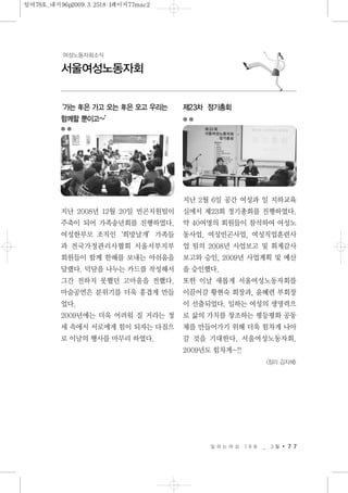 일 하 는 여 성 7 8 호 _ 3 월 7 7
서울여성노동자회
여성노동자회소식
‘가는 年은 가고 오는 年은 오고 우리는
함께할 뿐이고~’
지난 2008년 12월 20일 빈곤지원팀이
주축이 되어 가족송년회를 진행하였다.
여성한부모 조직인‘희망날개’가족들
과 전국가정관리사협회 서울서부지부
회원들이 함께 한해를 보내는 아쉬움을
달랬다. 덕담을 나누는 카드를 작성해서
그간 전하지 못했던 고마움을 전했다.
마술공연은 분위기를 더욱 흥겹게 만들
었다.
2009년에는 더욱 어려워 질 거라는 정
세 속에서 서로에게 힘이 되자는 다짐으
로 이날의 행사를 마무리 하였다.
제23차 정기총회
지난 2월 6일 공간 여성과 일 지하교육
실에서 제23회 정기총회를 진행하였다.
약 40여명의 회원들이 참석하여 여성노
동사업, 여성빈곤사업, 여성직업훈련사
업 팀의 2008년 사업보고 및 회계감사
보고와 승인, 2009년 사업계획 및 예산
을 승인했다.
또한 이날 새롭게 서울여성노동자회를
이끌어갈 황현숙 회장과, 윤혜련 부회장
이 선출되었다. 일하는 여성의 생명력으
로 삶의 가치를 창조하는 평등평화 공동
체를 만들어가기 위해 더욱 힘차게 나아
갈 것을 기대한다. 서울여성노동자회.
2009년도 힘차게~!!
<정리 김지혜>
일여78호_내지96p2009.3.2518:1페이지77mac2
 