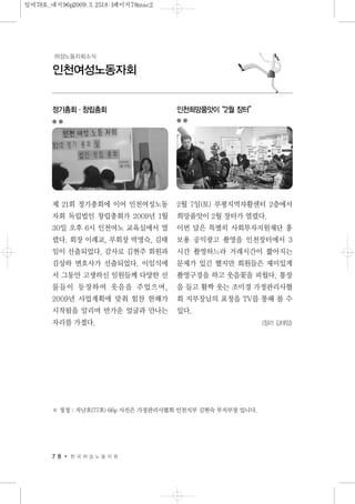 정기총회·창립총회
제 21회 정기총회에 이어 인천여성노동
자회 독립법인 창립총회가 2009년 1월
30일 오후 6시 인천여노 교육실에서 열
렸다. 회장 이례교, 부회장 박명숙, 김태
임이 선출되었다. 감사로 김현주 회원과
김상하 변호사가 선출되었다. 이임식에
서 그동안 고생하신 임원들께 다양한 선
물들이 등장하여 웃음을 주었으며,
2009년 사업계획에 맞춰 힘찬 한해가
시작됨을 알리며 반가운 얼굴과 만나는
자리를 가졌다.
인천희망품앗이“2월 장터”
2월 7일(토) 부평지역자활센터 2층에서
희망품앗이 2월 장터가 열렸다.
이번 달은 특별히 사회투자지원재단 홍
보용 공익광고 촬영을 인천장터에서 3
시간 촬영하느라 거래시간이 짧아지는
문제가 있긴 했지만 회원들은 재미있게
촬영구경을 하고 웃음꽃을 피웠다. 통장
을 들고 활짝 웃는 조미경 가정관리사협
회 지부장님의 표정을 TV를 통해 볼 수
있다.
<정리 김태임>
7 8 한 국 여 성 노 동 자 회
인천여성노동자회
여성노동자회소식
※ 정정 : 지난호(77호) 66p 사진은 가정관리사협회 인천지부 김현숙 부지부장 입니다.
일여78호_내지96p2009.3.2518:1페이지78mac2
 