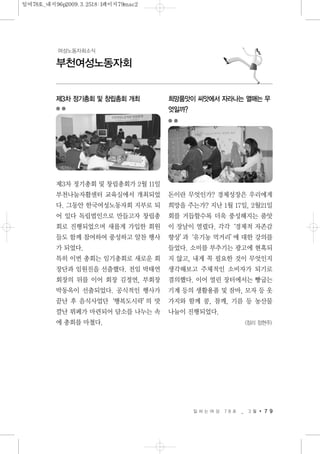 일 하 는 여 성 7 8 호 _ 3 월 7 9
부천여성노동자회
여성노동자회소식
제3차 정기총회 및 창립총회 개최
제3차 정기총회 및 창립총회가 2월 11일
부천나눔자활센터 교육실에서 개최되었
다. 그동안 한국여성노동자회 지부로 되
어 있다 독립법인으로 만들고자 창립총
회로 진행되었으며 새롭게 가입한 회원
들도 함께 참여하여 풍성하고 알찬 행사
가 되었다.
특히 이번 총회는 임기총회로 새로운 회
장단과 임원진을 선출했다. 전임 박태연
회장의 뒤를 이어 회장 김정연, 부회장
박동옥이 선출되었다. 공식적인 행사가
끝난 후 음식사업단‘행복도시락’의 맛
깔난 뷔페가 마련되어 담소를 나누는 속
에 총회를 마쳤다.
희망품앗이 씨앗에서 자라나는 열매는 무
엇일까?
돈이란 무엇인가? 경제성장은 우리에게
희망을 주는가? 지난 1월 17일, 2월21일
회를 거듭할수록 더욱 풍성해지는 품앗
이 장날이 열렸다. 각각‘경제적 자존감
향상’과‘유기농 먹거리’에 대한 강의를
들었다. 소비를 부추기는 광고에 현혹되
지 않고, 내게 꼭 필요한 것이 무엇인지
생각해보고 주체적인 소비자가 되기로
결의했다. 이어 열린 장터에서는 빵굽는
기계 등의 생활용품 및 잠바, 모자 등 옷
가지와 함께 콩, 참깨, 기름 등 농산물
나눔이 진행되었다.
<정리 정현주>
일여78호_내지96p2009.3.2518:1페이지79mac2
 