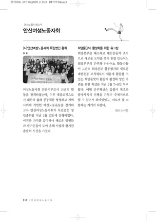 (사)안산여성노동자회 독립법인 총회
여성노동자회 안산지부로서 10년의 활
동을 전개하였는바, 이후 대중조직으로
서 대안적 삶의 공동체를 형성하고 지역
사회에 기반한 여성노동운동을 전개하
고자 안산여성노동자회의 독립법인 창
립총회를 지난 2월 13일에 진행하였다.
비젼과 가치를 같이하며 새로운 임원들
과 발기인들이 모여 올해 사업의 활기찬
출발의 시간을 가졌다.
희망품앗이 활성화를 위한 워크샵
희망본부를 해소하고 대안운동의 조직
으로 새로운 도약을 하기 위한 안산여노
희망본부의 간부와 안산여노 활동가들
이 그간의 희망본부 활동평가와 새로운
대안운동 조직체로서 새롭게 활동할 수
있는 희망품앗이 활동의 활성화 방안 마
련을 위한 웍샵을 지난 2월 7~8일 다녀
왔다. 이번 간부웍샵은 앞풀이 체조와
발마사지의 진행을 간부가 주체적으로
할 수 있어서 의미있었고, 서로가 잘 소
통하는 계기가 되었다.
<정리 신서영>
8 0 한 국 여 성 노 동 자 회
안산여성노동자회
여성노동자회소식
일여78호_내지96p2009.3.2518:1페이지80mac2
 
