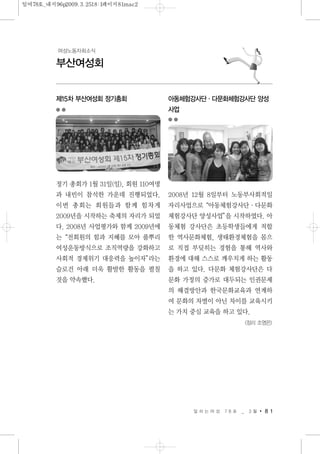 일 하 는 여 성 7 8 호 _ 3 월 8 1
부산여성회
여성노동자회소식
제15차 부산여성회 정기총회
정기 총회가 1월 31일(일), 회원 110여명
과 내빈이 참석한 가운데 진행되었다.
이번 총회는 회원들과 함께 힘차게
2009년을 시작하는 축제의 자리가 되었
다. 2008년 사업평가와 함께 2009년에
는“전회원의 힘과 지혜를 모아 풀뿌리
여성운동방식으로 조직역량을 강화하고
사회적 경제위기 대응력을 높이자”라는
슬로건 아래 더욱 활발한 활동을 펼칠
것을 약속했다.
아동체험강사단·다문화체험강사단 양성
사업
2008년 12월 8일부터 노동부사회적일
자리사업으로“아동체험강사단·다문화
체험강사단 양성사업”을 시작하였다. 아
동체험 강사단은 초등학생들에게 적합
한 역사문화체험, 생태환경체험을 몸으
로 직접 부딪히는 경험을 통해 역사와
환경에 대해 스스로 깨우치게 하는 활동
을 하고 있다. 다문화 체험강사단은 다
문화 가정의 증가로 대두되는 인권문제
의 해결방안과 한국문화교육과 연계하
여 문화의 차별이 아닌 차이를 교육시키
는 가치 중심 교육을 하고 있다.
<정리 조영은>
일여78호_내지96p2009.3.2518:1페이지81mac2
 
