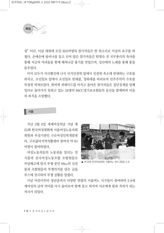 지난 3월 8일 세계여성의날 기념 제
25회 한국여성대회에 서울여성노동자회
회원과 부설기관인 구로여성인력개발센
터, 구로삶터지역자활센터 참여자 약 80
여명이 참여하였다.
여성노동자들의 노동권을 알리는 전
시물과 전국여성노동조합 조합원들로
부당해고에 맞서 투쟁 중인 88cc의 선전
물과 조합원들의 투쟁의지를 담은 글을
부스에 전시하여 투쟁 상황을 알렸다.
이날 어린이부터 장년층까지 다양한 연령의 서울여노 식구들이 참여하여 3.8세
계여성의 날의 의미를 다시 돌아보며 함께 웃고 외치며 서로에게 힘과 격려가 되는
자리가 되었다.
1 0 한 국 여 성 노 동 자 회
특집
서울
장”이다. 이날 대회에 모인 800여명의 참가자들은 한 목소리로 이날의 요구를 외
쳤다. 손에손에 붐비나를 들고 모여 앉은 참가자들은 한명숙 전 국무총리의 축사를
통해 지금의 어려움을 함께 헤쳐나갈 용기를 얻었으며, 강산에의 노래를 통해 흥을
돋우었다.
이어 모두가 서리행진에 나서 국가인권위 앞에서 인권위 축소에 반대하는 구호를
외치고, 조선일보 앞에서 조선일보 반대를, 청와대를 바라보며 민주주의의 수호를
목청껏 외쳐보았다. 한바퀴 퍼레이드를 마치고 돌아온 참가자들은 집단징계를 당해
일터로 돌아가지 못하고 있는 58명의 88CC경기보조원들의 문선을 함께하며 이들
의 복직을 소망했다.
▲ 제 25회 한국여성대회. 서울여노 부쓰 2009. 3. 8
일여78호_내지96p2009.3.2518:0페이지10mac2
 