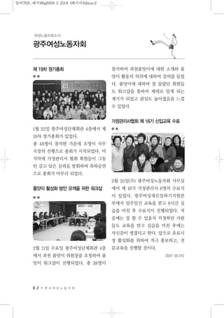 8 2 한 국 여 성 노 동 자 회
광주여성노동자회
여성노동자회소식
제 19차 정기총회
1월 22일 광주여성단체회관 4층에서 제
19차 정기총회가 있었다.
총 48명이 참석한 가운데 오영이 사무
국장의 진행으로 총회가 시작되었다. 마
지막에 가정관리사 협회 회원들이 그동
안 갈고 닦은 실력을 발휘하여 축하공연
으로 총회가 마무리 되었다.
품앗이 활성화 방안 모색을 위한 워크샵
2월 11일 수요일 광주여성단체회관 4층
에서 과천 품앗이 위원장을 초청하여 품
앗이 워크샵이 진행되었다. 총 38명이
참석하여 과천품앗이에 대한 소개와 품
앗이 활동의 의의에 대하여 강의를 들었
다. 품앗이에 대하여 잘 몰랐던 회원들
도 워크샵을 통하여 제대로 알게 되는
계기가 되었고 관심도 높아졌음을 느낄
수 있었다.
가정관리사협회 제 16기 신입교육 수료
2월 25일(수) 광주여성노동자회 사무실
에서 제 16기 가정관리사 8명의 수료식
이 있었다. 광주여성새로일하기지원본
부에서 일주일간 교육을 받고 8시간 실
습을 마친 후 수료식이 진행되었다. 처
음에는 잘 할 수 있을지 걱정하던 사람
들도 교육을 받고 실습을 마친 후에는
자신감이 생겼다고 한다. 앞으로 유료시
장 활성화를 위하여 적극 홍보하고, 전
문교육을 진행할 것이다.
<정리 성나리>
일여78호_내지96p2009.3.2518:1페이지82mac2
 