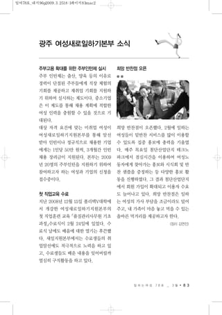 일 하 는 여 성 7 8 호 _ 3 월 8 3
광주 여성새로일하기본부 소식
주부고용 확대를 위한 주부인턴제 실시
주부 인턴제는 출산, 양육 등의 이유로
경력이 단절된 주부들에게 직장 체험의
기회를 제공하고 재취업 기회를 지원하
기 위하여 실시하는 제도이다. 중소기업
은 이 제도를 통해 채용 계획에 적합한
여성 인력을 충원할 수 있을 것으로 기
대된다.
대상 자격 요건에 맞는 미취업 여성이
여성새로일하기지원본부를 통해 알선
받아 인턴이나 정규직으로 채용한 기업
에게는 1인당 50만 원씩, 3개월간 인턴
채용 장려금이 지원된다. 본부는 2009
년 20명의 주부인턴을 지원하기 위하여
참여하고자 하는 여성과 기업의 신청을
접수중이다.
첫 직업교육 수료
지난 2008년 12월 15일 폴리텍V대학에
서 개강한 여성새로일하기지원본부의
첫 직업훈련 교육「품질관리사무원 기초
과정」수료식이 2월 24일에 있었다. 수
료식 날에도 배움에 대한 열기는 후끈했
다. 새일지원본부에서는 수료생들의 취
업알선에도 적극적으로 노력을 하고 있
고, 수료생들도 배운 내용을 잊어버릴까
열심히 구직활동을 하고 있다.
희망 반찬점 오픈
희망 반찬점이 오픈했다. 2월에 일하는
여성들이 밑반찬 서비스를 많이 이용할
수 있도록 집중 홍보에 총력을 기울였
다. 매주 목요일 첨단산업단지 테크노
파크에서 점심시간을 이용하여 여성노
동자에게 찾아가는 홍보와 시식회 및 반
찬 샘플을 증정하는 등 다양한 홍보 활
동을 진행하였다. 그 결과 첨단산업단지
에서 회원 가입이 확대되고 이용자 수요
도 늘어나고 있다. 희망 반찬점은 일하
는 여성의 가사 부담을 조금이라도 덜어
주고, 내 가족이 마음 놓고 먹을 수 있는
올바른 먹거리를 제공하고자 한다.
<정리 김연진>
일여78호_내지96p2009.3.2518:1페이지83mac2
 