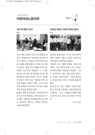 일 하 는 여 성 7 8 호 _ 3 월 8 5
마창여성노동자회
여성노동자회소식
18차 정기총회 치르다
지난 2월 21일(토) 18차 정기총회를 열
었다. 총회에 앞서 한국여성노동자회 정
문자 대표의 <2009년 한국여성노동자
회 이해와 활동방향>를 주제로 한 강의
가 있었다. 열렬 강사, 회원들 열기로 총
회장은 미리 후끈 데워졌다. 그 뜨거운
열강과 1년 동안 동고동락한 여노회 회
원들에게 감사를 표하는 뜻으로 상근활
동가들의‘날봐 귀순’밸리댄스버젼 공
연이 있었다. 팔뚝살, 뱃살 그리고 허리
살의 과대한 라인(?)에도 불구하고 열광
적인 반응을 불러일으켰다.
올해는 회원 당사자들을 여성운동의 중
심으로 우뚝 세워내는 것에 중심을 두기
로 했다. 2009년 마산창원여성노동자회
는 덩실덩실 떠오르는 해처럼 힘차게,
뜨겁게 출발했다.
2008년 해넘이, 화끈한 한마당 펼치다
2008년 12월 18일, 스포츠 댄스장까지
대관, 사방이 거울로 장식된 곳에서 화
끈한 해넘이 한마당을 펼쳤다.
‘급방문’으로 진행된 회원들 인터뷰 영
상에는 그들 미모와 언변 그리고 여성노
동자회에 대한 사랑만을 담아냈다. 그리
고 날아다닌다 해도 믿을 20대 청년으
로 구성된‘비보이공연’, 그들이 쏟아내
는 함성과 몸짓, 박수는 천정을 뚫을 뻔
했다.
5년이상 잘‘묵은’회원들‘꼬부랑 할미
꽃’의 급조된 노래공연, 보육선생님들의
노래공연, 그리고 가정관리사협회 풍물
소모임의 갈고 닦은 장구공연이 이어졌
다.
<정리 박미영>
일여78호_내지96p2009.3.2518:1페이지85mac2
 